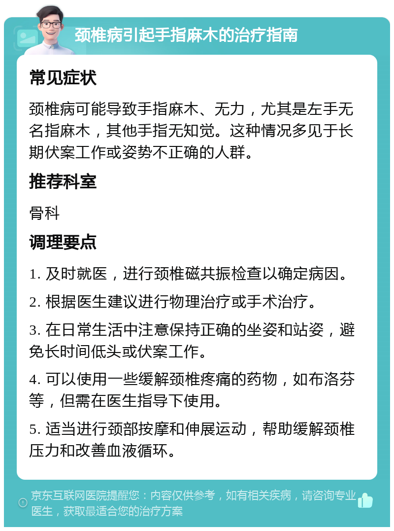 颈椎病引起手指麻木的治疗指南 常见症状 颈椎病可能导致手指麻木、无力，尤其是左手无名指麻木，其他手指无知觉。这种情况多见于长期伏案工作或姿势不正确的人群。 推荐科室 骨科 调理要点 1. 及时就医，进行颈椎磁共振检查以确定病因。 2. 根据医生建议进行物理治疗或手术治疗。 3. 在日常生活中注意保持正确的坐姿和站姿，避免长时间低头或伏案工作。 4. 可以使用一些缓解颈椎疼痛的药物，如布洛芬等，但需在医生指导下使用。 5. 适当进行颈部按摩和伸展运动，帮助缓解颈椎压力和改善血液循环。