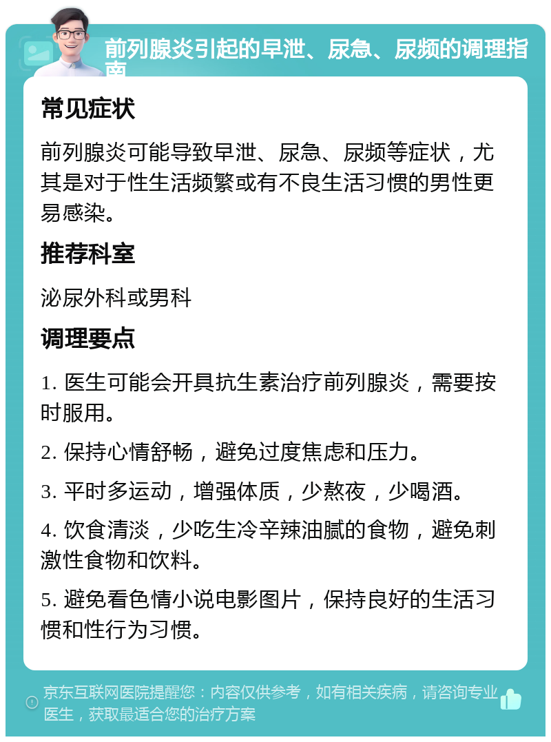 前列腺炎引起的早泄、尿急、尿频的调理指南 常见症状 前列腺炎可能导致早泄、尿急、尿频等症状，尤其是对于性生活频繁或有不良生活习惯的男性更易感染。 推荐科室 泌尿外科或男科 调理要点 1. 医生可能会开具抗生素治疗前列腺炎，需要按时服用。 2. 保持心情舒畅，避免过度焦虑和压力。 3. 平时多运动，增强体质，少熬夜，少喝酒。 4. 饮食清淡，少吃生冷辛辣油腻的食物，避免刺激性食物和饮料。 5. 避免看色情小说电影图片，保持良好的生活习惯和性行为习惯。