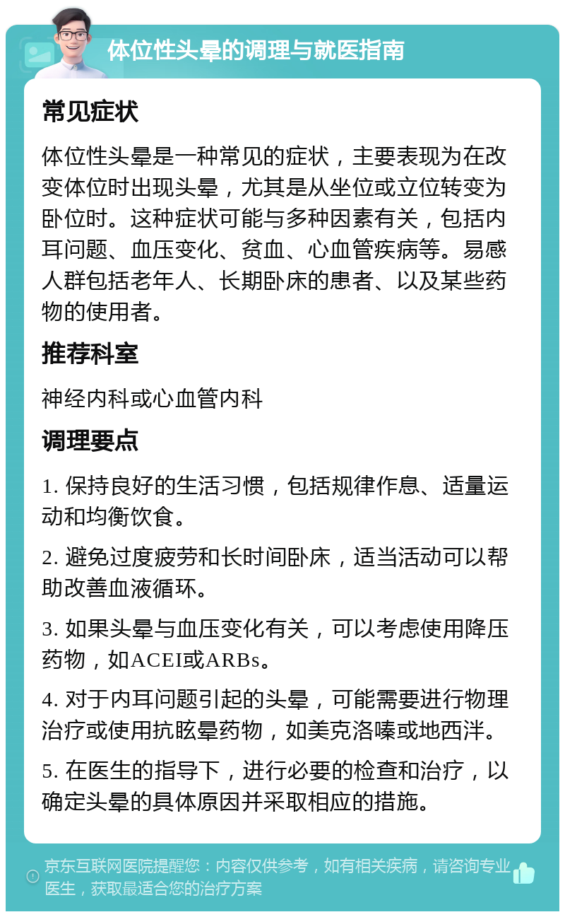 体位性头晕的调理与就医指南 常见症状 体位性头晕是一种常见的症状，主要表现为在改变体位时出现头晕，尤其是从坐位或立位转变为卧位时。这种症状可能与多种因素有关，包括内耳问题、血压变化、贫血、心血管疾病等。易感人群包括老年人、长期卧床的患者、以及某些药物的使用者。 推荐科室 神经内科或心血管内科 调理要点 1. 保持良好的生活习惯，包括规律作息、适量运动和均衡饮食。 2. 避免过度疲劳和长时间卧床，适当活动可以帮助改善血液循环。 3. 如果头晕与血压变化有关，可以考虑使用降压药物，如ACEI或ARBs。 4. 对于内耳问题引起的头晕，可能需要进行物理治疗或使用抗眩晕药物，如美克洛嗪或地西泮。 5. 在医生的指导下，进行必要的检查和治疗，以确定头晕的具体原因并采取相应的措施。