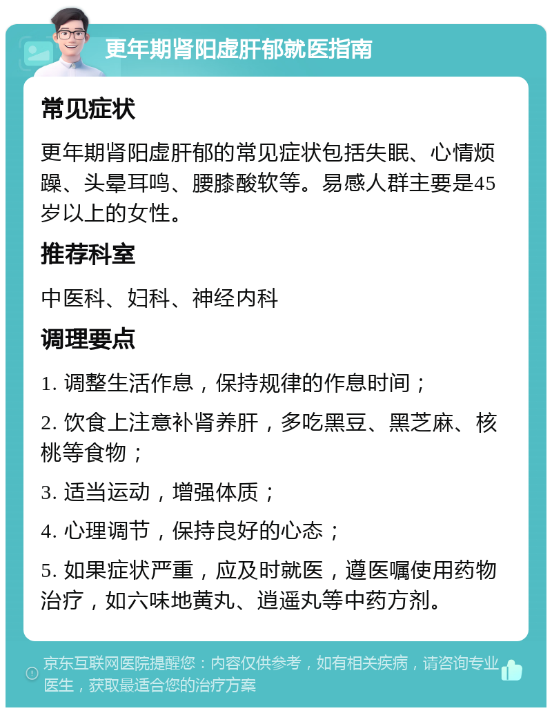 更年期肾阳虚肝郁就医指南 常见症状 更年期肾阳虚肝郁的常见症状包括失眠、心情烦躁、头晕耳鸣、腰膝酸软等。易感人群主要是45岁以上的女性。 推荐科室 中医科、妇科、神经内科 调理要点 1. 调整生活作息，保持规律的作息时间； 2. 饮食上注意补肾养肝，多吃黑豆、黑芝麻、核桃等食物； 3. 适当运动，增强体质； 4. 心理调节，保持良好的心态； 5. 如果症状严重，应及时就医，遵医嘱使用药物治疗，如六味地黄丸、逍遥丸等中药方剂。