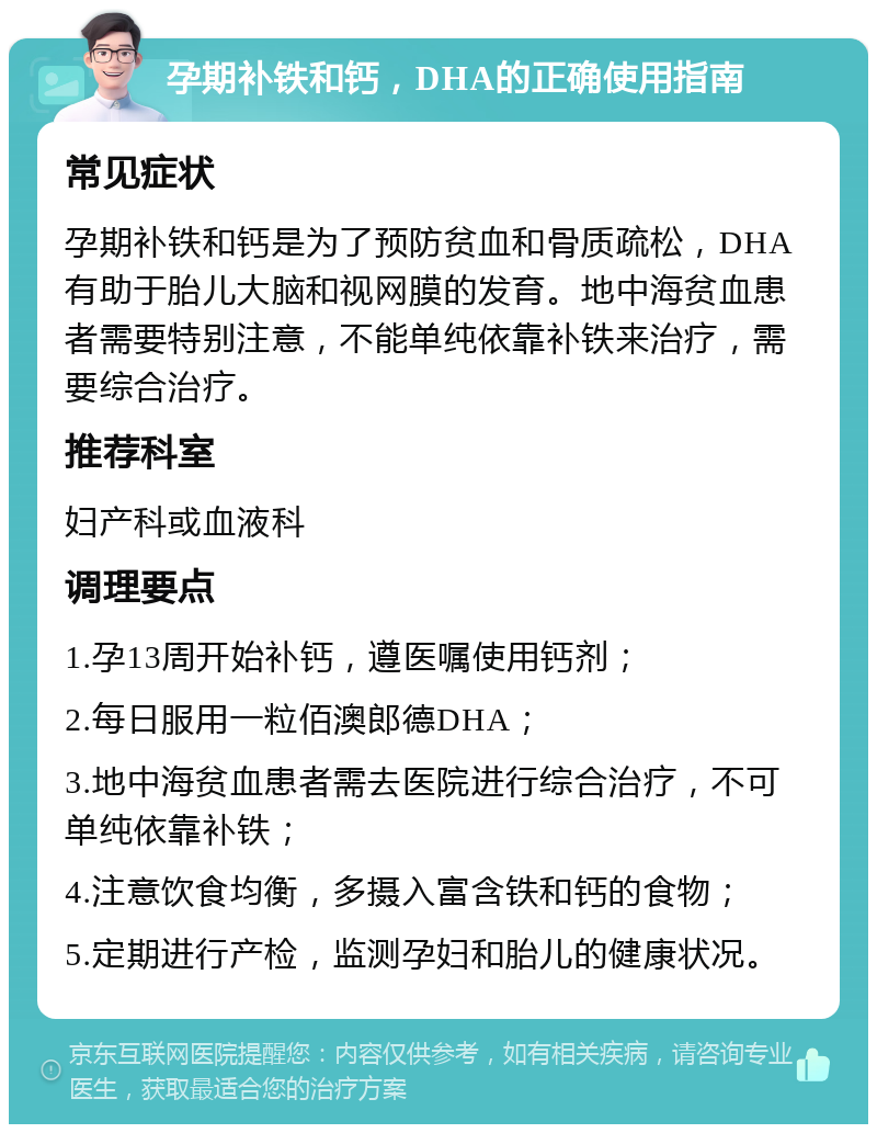 孕期补铁和钙，DHA的正确使用指南 常见症状 孕期补铁和钙是为了预防贫血和骨质疏松，DHA有助于胎儿大脑和视网膜的发育。地中海贫血患者需要特别注意，不能单纯依靠补铁来治疗，需要综合治疗。 推荐科室 妇产科或血液科 调理要点 1.孕13周开始补钙，遵医嘱使用钙剂； 2.每日服用一粒佰澳郎德DHA； 3.地中海贫血患者需去医院进行综合治疗，不可单纯依靠补铁； 4.注意饮食均衡，多摄入富含铁和钙的食物； 5.定期进行产检，监测孕妇和胎儿的健康状况。