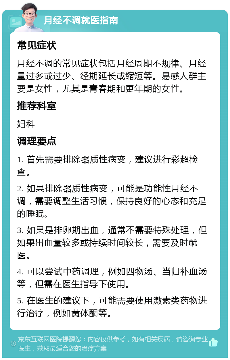 月经不调就医指南 常见症状 月经不调的常见症状包括月经周期不规律、月经量过多或过少、经期延长或缩短等。易感人群主要是女性，尤其是青春期和更年期的女性。 推荐科室 妇科 调理要点 1. 首先需要排除器质性病变，建议进行彩超检查。 2. 如果排除器质性病变，可能是功能性月经不调，需要调整生活习惯，保持良好的心态和充足的睡眠。 3. 如果是排卵期出血，通常不需要特殊处理，但如果出血量较多或持续时间较长，需要及时就医。 4. 可以尝试中药调理，例如四物汤、当归补血汤等，但需在医生指导下使用。 5. 在医生的建议下，可能需要使用激素类药物进行治疗，例如黄体酮等。