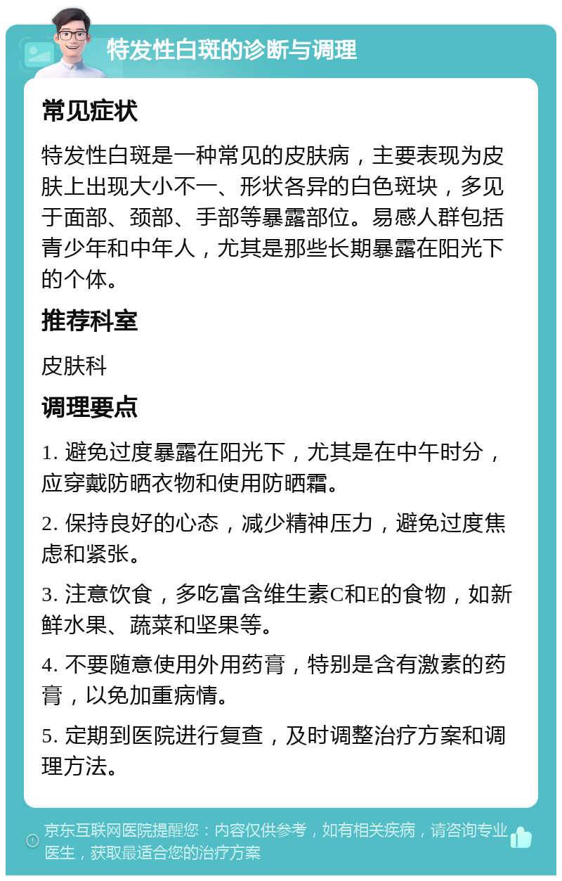 特发性白斑的诊断与调理 常见症状 特发性白斑是一种常见的皮肤病，主要表现为皮肤上出现大小不一、形状各异的白色斑块，多见于面部、颈部、手部等暴露部位。易感人群包括青少年和中年人，尤其是那些长期暴露在阳光下的个体。 推荐科室 皮肤科 调理要点 1. 避免过度暴露在阳光下，尤其是在中午时分，应穿戴防晒衣物和使用防晒霜。 2. 保持良好的心态，减少精神压力，避免过度焦虑和紧张。 3. 注意饮食，多吃富含维生素C和E的食物，如新鲜水果、蔬菜和坚果等。 4. 不要随意使用外用药膏，特别是含有激素的药膏，以免加重病情。 5. 定期到医院进行复查，及时调整治疗方案和调理方法。