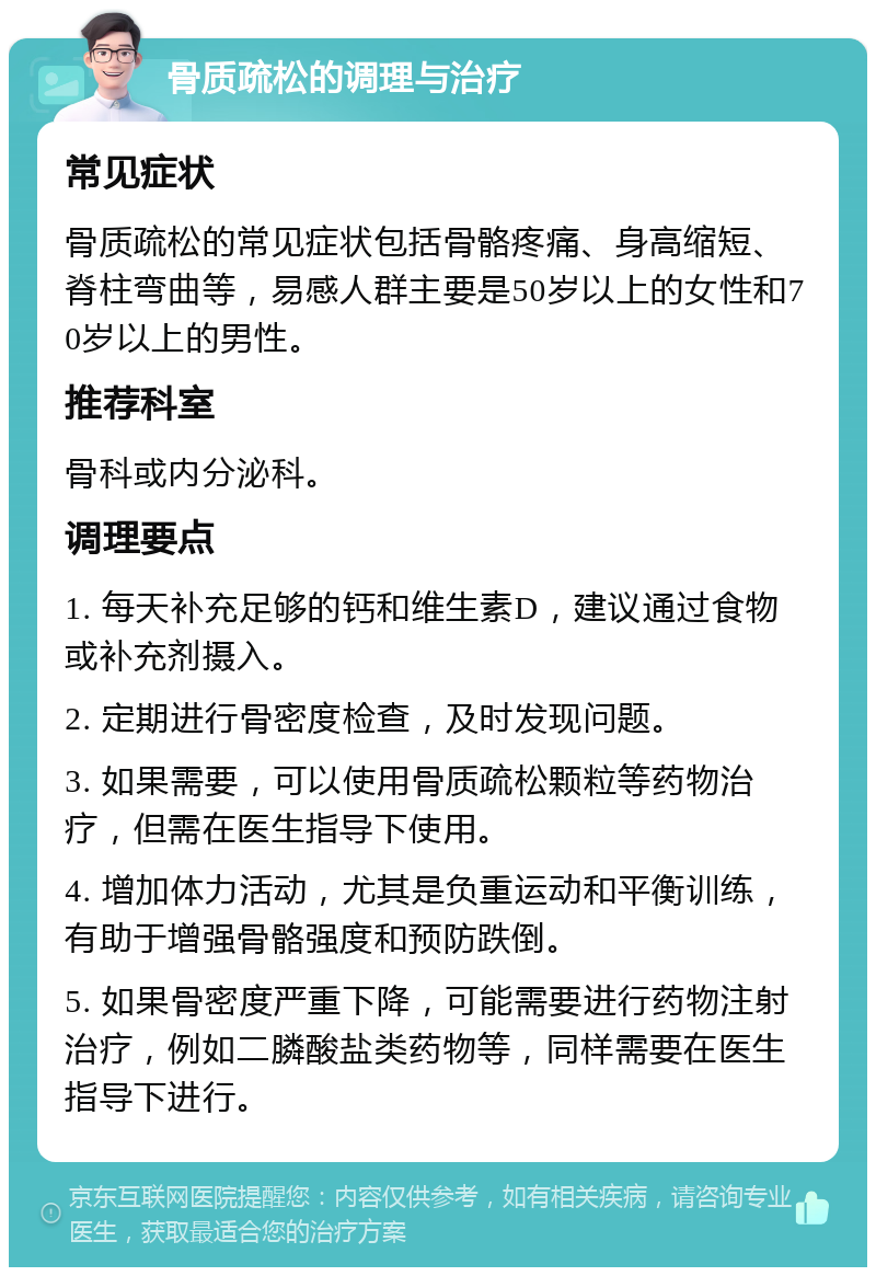 骨质疏松的调理与治疗 常见症状 骨质疏松的常见症状包括骨骼疼痛、身高缩短、脊柱弯曲等，易感人群主要是50岁以上的女性和70岁以上的男性。 推荐科室 骨科或内分泌科。 调理要点 1. 每天补充足够的钙和维生素D，建议通过食物或补充剂摄入。 2. 定期进行骨密度检查，及时发现问题。 3. 如果需要，可以使用骨质疏松颗粒等药物治疗，但需在医生指导下使用。 4. 增加体力活动，尤其是负重运动和平衡训练，有助于增强骨骼强度和预防跌倒。 5. 如果骨密度严重下降，可能需要进行药物注射治疗，例如二膦酸盐类药物等，同样需要在医生指导下进行。