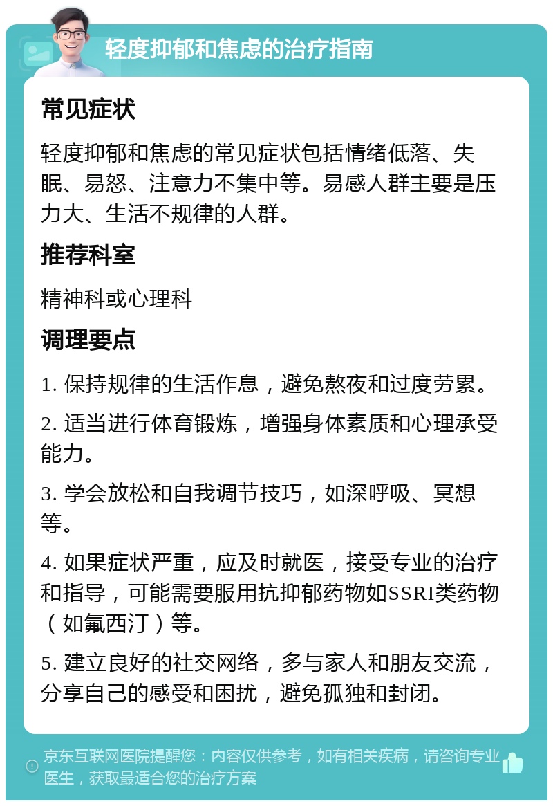 轻度抑郁和焦虑的治疗指南 常见症状 轻度抑郁和焦虑的常见症状包括情绪低落、失眠、易怒、注意力不集中等。易感人群主要是压力大、生活不规律的人群。 推荐科室 精神科或心理科 调理要点 1. 保持规律的生活作息，避免熬夜和过度劳累。 2. 适当进行体育锻炼，增强身体素质和心理承受能力。 3. 学会放松和自我调节技巧，如深呼吸、冥想等。 4. 如果症状严重，应及时就医，接受专业的治疗和指导，可能需要服用抗抑郁药物如SSRI类药物（如氟西汀）等。 5. 建立良好的社交网络，多与家人和朋友交流，分享自己的感受和困扰，避免孤独和封闭。