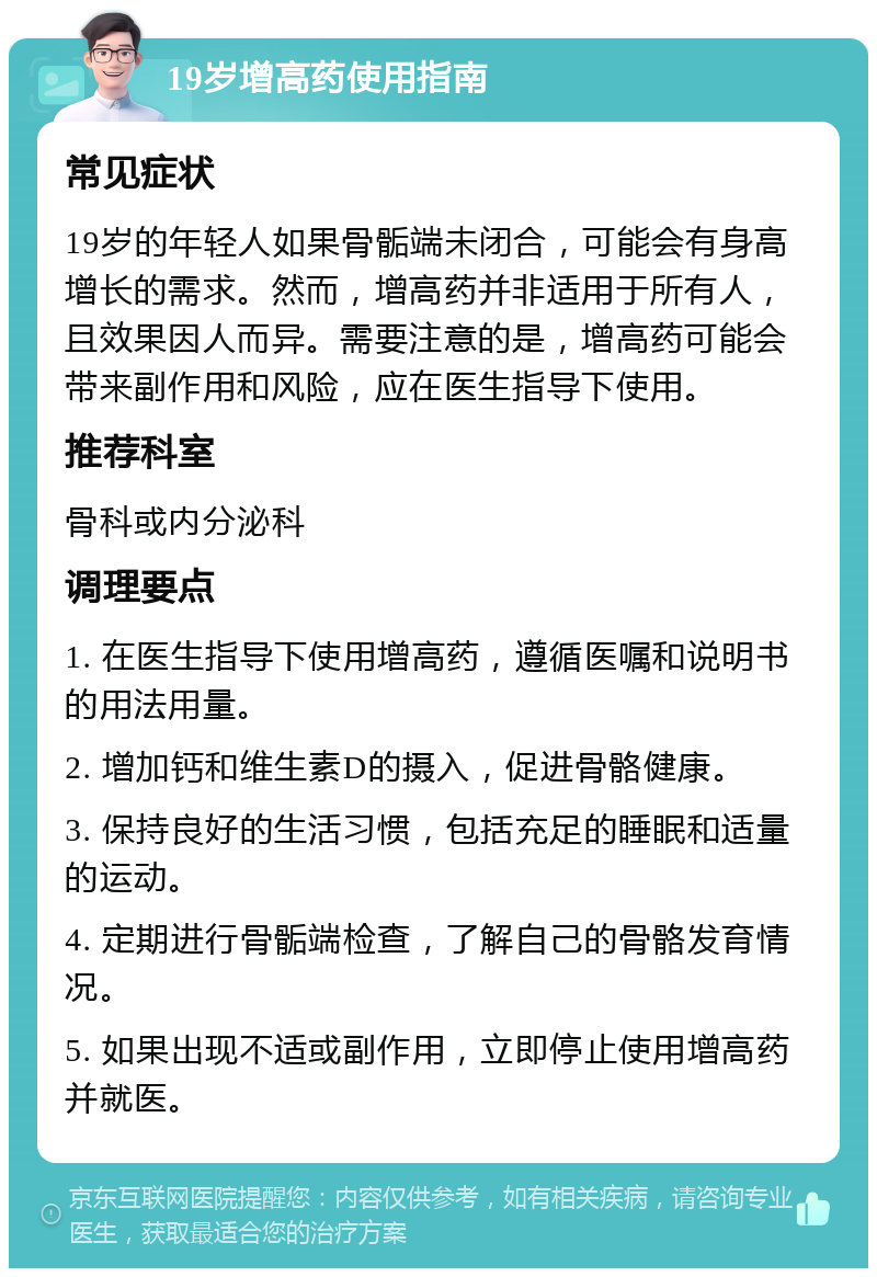 19岁增高药使用指南 常见症状 19岁的年轻人如果骨骺端未闭合，可能会有身高增长的需求。然而，增高药并非适用于所有人，且效果因人而异。需要注意的是，增高药可能会带来副作用和风险，应在医生指导下使用。 推荐科室 骨科或内分泌科 调理要点 1. 在医生指导下使用增高药，遵循医嘱和说明书的用法用量。 2. 增加钙和维生素D的摄入，促进骨骼健康。 3. 保持良好的生活习惯，包括充足的睡眠和适量的运动。 4. 定期进行骨骺端检查，了解自己的骨骼发育情况。 5. 如果出现不适或副作用，立即停止使用增高药并就医。