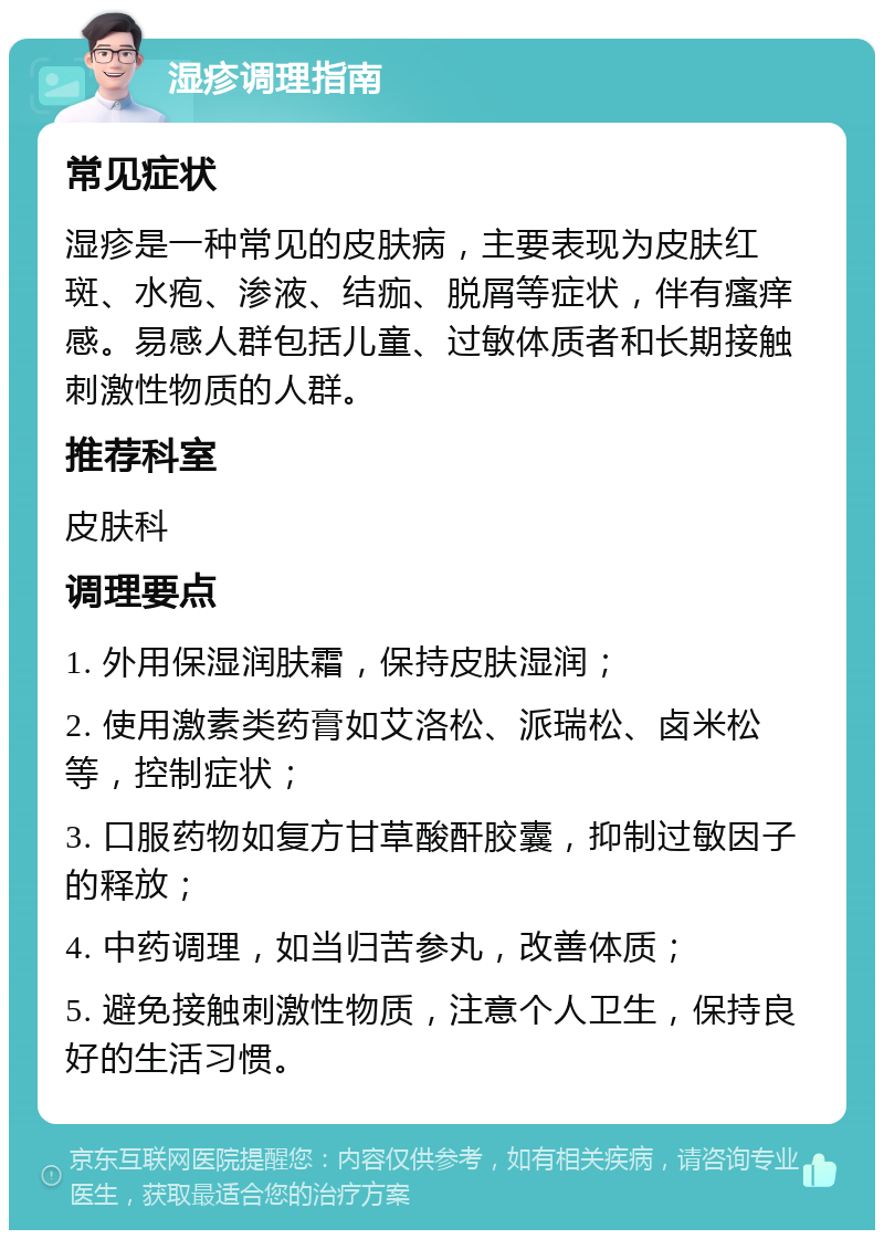 湿疹调理指南 常见症状 湿疹是一种常见的皮肤病，主要表现为皮肤红斑、水疱、渗液、结痂、脱屑等症状，伴有瘙痒感。易感人群包括儿童、过敏体质者和长期接触刺激性物质的人群。 推荐科室 皮肤科 调理要点 1. 外用保湿润肤霜，保持皮肤湿润； 2. 使用激素类药膏如艾洛松、派瑞松、卤米松等，控制症状； 3. 口服药物如复方甘草酸酐胶囊，抑制过敏因子的释放； 4. 中药调理，如当归苦参丸，改善体质； 5. 避免接触刺激性物质，注意个人卫生，保持良好的生活习惯。