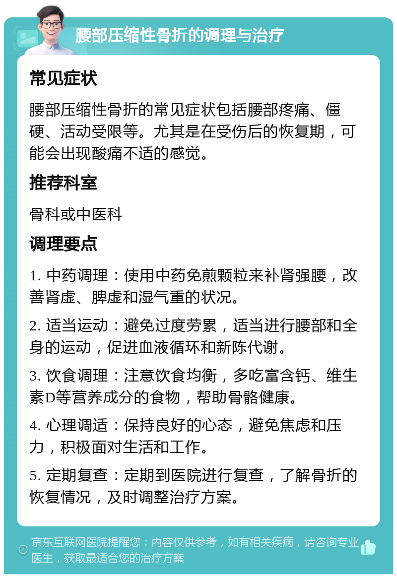 腰部压缩性骨折的调理与治疗 常见症状 腰部压缩性骨折的常见症状包括腰部疼痛、僵硬、活动受限等。尤其是在受伤后的恢复期，可能会出现酸痛不适的感觉。 推荐科室 骨科或中医科 调理要点 1. 中药调理：使用中药免煎颗粒来补肾强腰，改善肾虚、脾虚和湿气重的状况。 2. 适当运动：避免过度劳累，适当进行腰部和全身的运动，促进血液循环和新陈代谢。 3. 饮食调理：注意饮食均衡，多吃富含钙、维生素D等营养成分的食物，帮助骨骼健康。 4. 心理调适：保持良好的心态，避免焦虑和压力，积极面对生活和工作。 5. 定期复查：定期到医院进行复查，了解骨折的恢复情况，及时调整治疗方案。