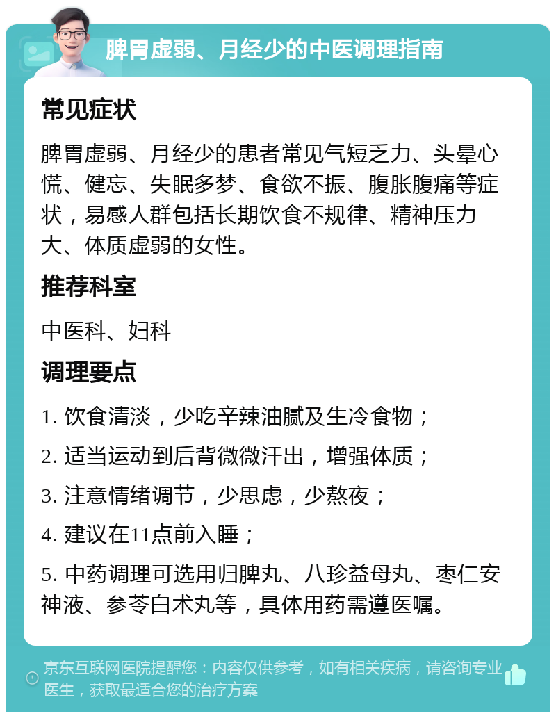 脾胃虚弱、月经少的中医调理指南 常见症状 脾胃虚弱、月经少的患者常见气短乏力、头晕心慌、健忘、失眠多梦、食欲不振、腹胀腹痛等症状，易感人群包括长期饮食不规律、精神压力大、体质虚弱的女性。 推荐科室 中医科、妇科 调理要点 1. 饮食清淡，少吃辛辣油腻及生冷食物； 2. 适当运动到后背微微汗出，增强体质； 3. 注意情绪调节，少思虑，少熬夜； 4. 建议在11点前入睡； 5. 中药调理可选用归脾丸、八珍益母丸、枣仁安神液、参苓白术丸等，具体用药需遵医嘱。