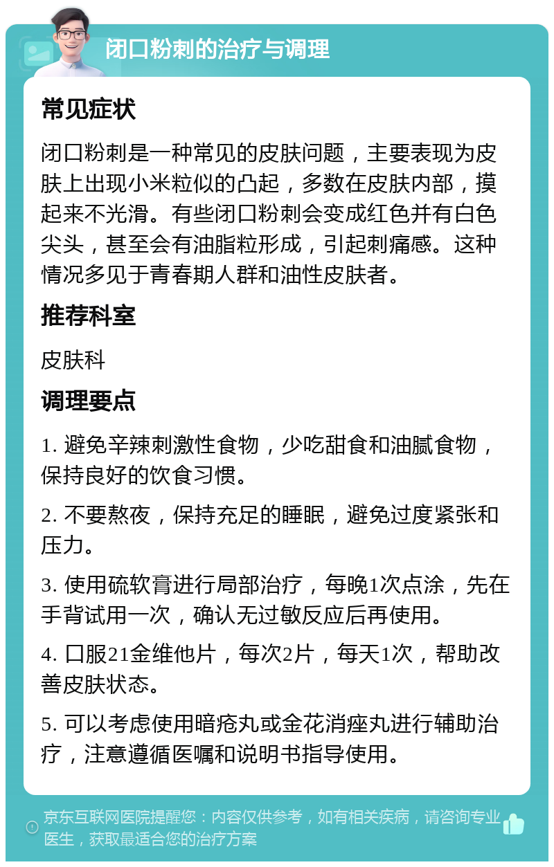 闭口粉刺的治疗与调理 常见症状 闭口粉刺是一种常见的皮肤问题，主要表现为皮肤上出现小米粒似的凸起，多数在皮肤内部，摸起来不光滑。有些闭口粉刺会变成红色并有白色尖头，甚至会有油脂粒形成，引起刺痛感。这种情况多见于青春期人群和油性皮肤者。 推荐科室 皮肤科 调理要点 1. 避免辛辣刺激性食物，少吃甜食和油腻食物，保持良好的饮食习惯。 2. 不要熬夜，保持充足的睡眠，避免过度紧张和压力。 3. 使用硫软膏进行局部治疗，每晚1次点涂，先在手背试用一次，确认无过敏反应后再使用。 4. 口服21金维他片，每次2片，每天1次，帮助改善皮肤状态。 5. 可以考虑使用暗疮丸或金花消痤丸进行辅助治疗，注意遵循医嘱和说明书指导使用。