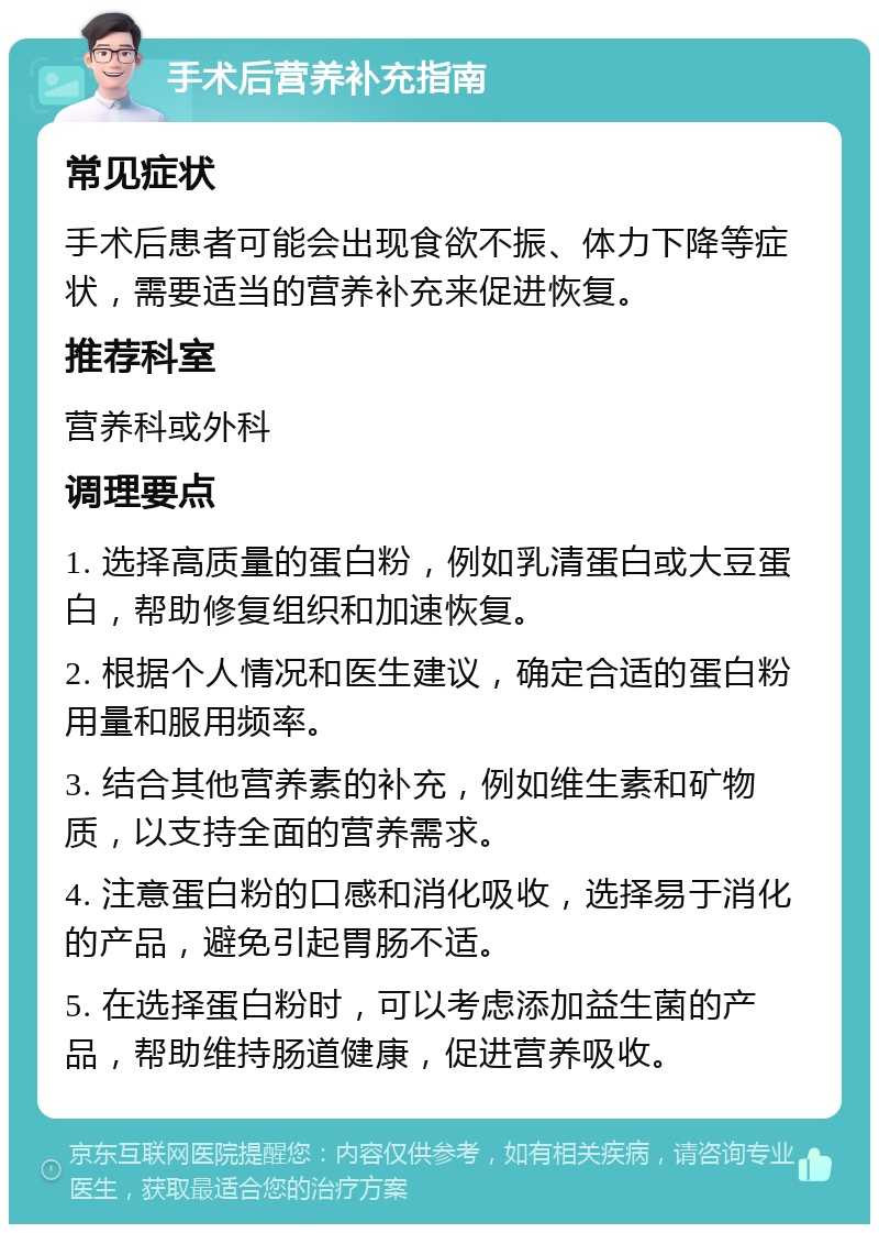 手术后营养补充指南 常见症状 手术后患者可能会出现食欲不振、体力下降等症状，需要适当的营养补充来促进恢复。 推荐科室 营养科或外科 调理要点 1. 选择高质量的蛋白粉，例如乳清蛋白或大豆蛋白，帮助修复组织和加速恢复。 2. 根据个人情况和医生建议，确定合适的蛋白粉用量和服用频率。 3. 结合其他营养素的补充，例如维生素和矿物质，以支持全面的营养需求。 4. 注意蛋白粉的口感和消化吸收，选择易于消化的产品，避免引起胃肠不适。 5. 在选择蛋白粉时，可以考虑添加益生菌的产品，帮助维持肠道健康，促进营养吸收。