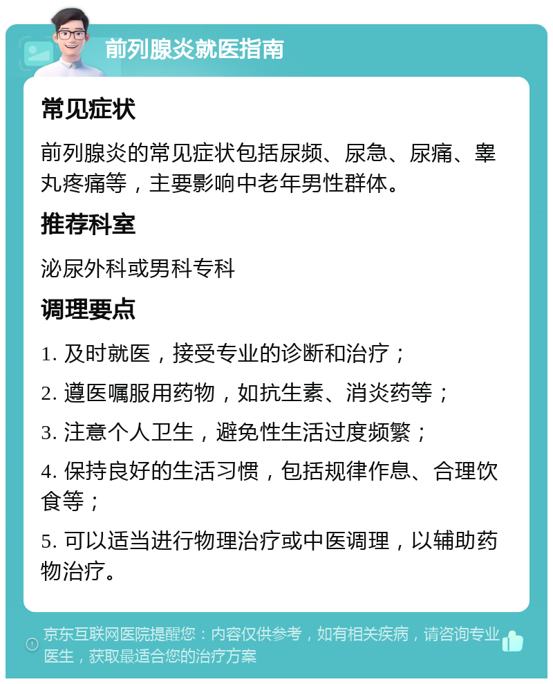 前列腺炎就医指南 常见症状 前列腺炎的常见症状包括尿频、尿急、尿痛、睾丸疼痛等，主要影响中老年男性群体。 推荐科室 泌尿外科或男科专科 调理要点 1. 及时就医，接受专业的诊断和治疗； 2. 遵医嘱服用药物，如抗生素、消炎药等； 3. 注意个人卫生，避免性生活过度频繁； 4. 保持良好的生活习惯，包括规律作息、合理饮食等； 5. 可以适当进行物理治疗或中医调理，以辅助药物治疗。