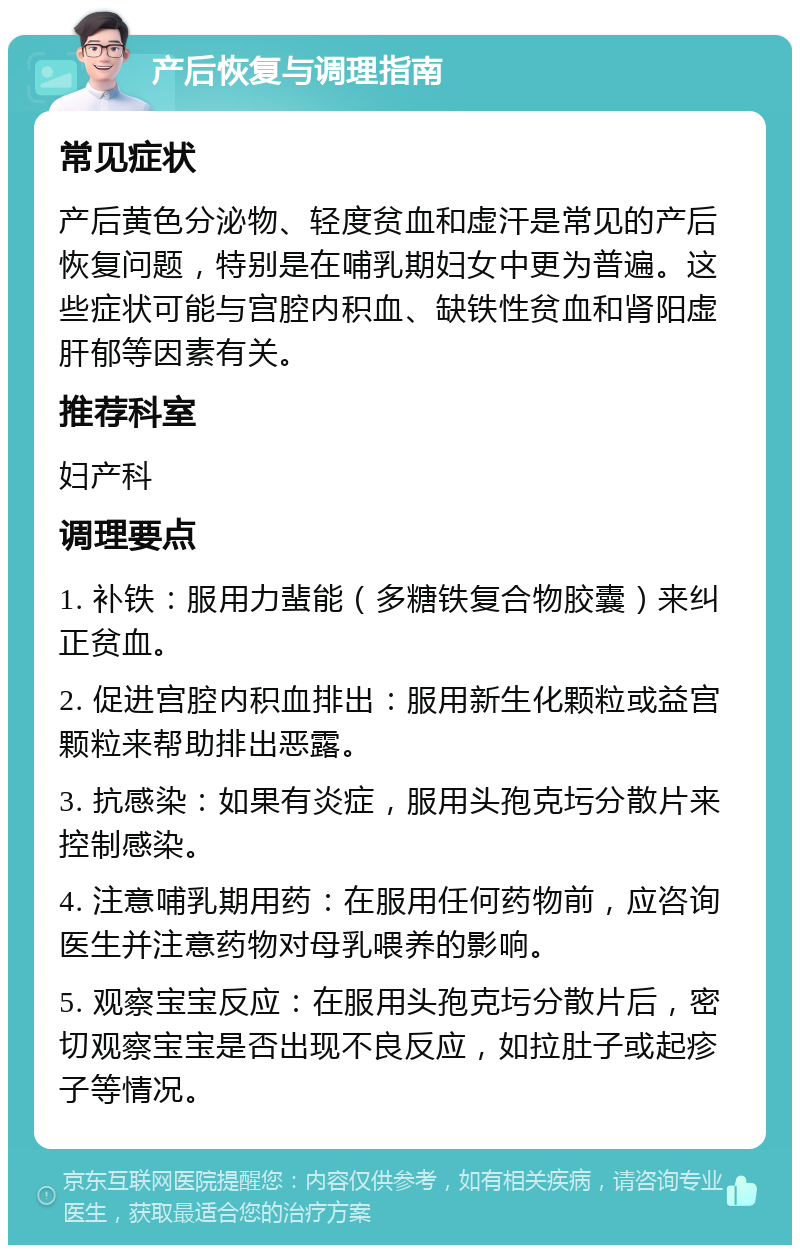 产后恢复与调理指南 常见症状 产后黄色分泌物、轻度贫血和虚汗是常见的产后恢复问题，特别是在哺乳期妇女中更为普遍。这些症状可能与宫腔内积血、缺铁性贫血和肾阳虚肝郁等因素有关。 推荐科室 妇产科 调理要点 1. 补铁：服用力蜚能（多糖铁复合物胶囊）来纠正贫血。 2. 促进宫腔内积血排出：服用新生化颗粒或益宫颗粒来帮助排出恶露。 3. 抗感染：如果有炎症，服用头孢克圬分散片来控制感染。 4. 注意哺乳期用药：在服用任何药物前，应咨询医生并注意药物对母乳喂养的影响。 5. 观察宝宝反应：在服用头孢克圬分散片后，密切观察宝宝是否出现不良反应，如拉肚子或起疹子等情况。