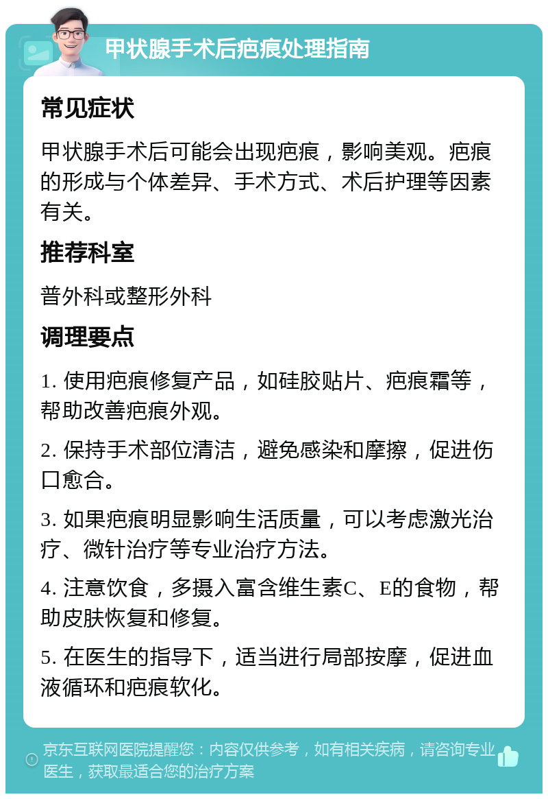 甲状腺手术后疤痕处理指南 常见症状 甲状腺手术后可能会出现疤痕，影响美观。疤痕的形成与个体差异、手术方式、术后护理等因素有关。 推荐科室 普外科或整形外科 调理要点 1. 使用疤痕修复产品，如硅胶贴片、疤痕霜等，帮助改善疤痕外观。 2. 保持手术部位清洁，避免感染和摩擦，促进伤口愈合。 3. 如果疤痕明显影响生活质量，可以考虑激光治疗、微针治疗等专业治疗方法。 4. 注意饮食，多摄入富含维生素C、E的食物，帮助皮肤恢复和修复。 5. 在医生的指导下，适当进行局部按摩，促进血液循环和疤痕软化。