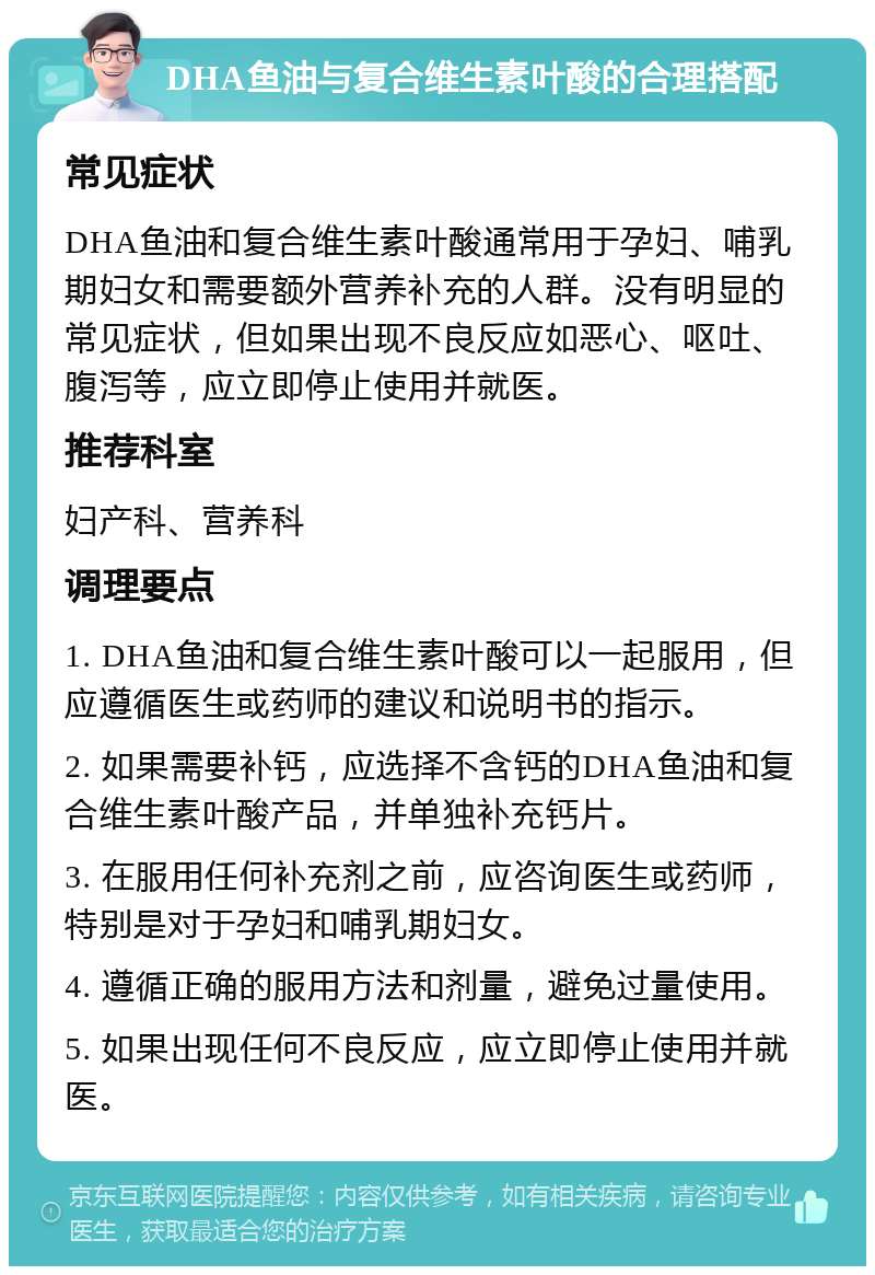 DHA鱼油与复合维生素叶酸的合理搭配 常见症状 DHA鱼油和复合维生素叶酸通常用于孕妇、哺乳期妇女和需要额外营养补充的人群。没有明显的常见症状，但如果出现不良反应如恶心、呕吐、腹泻等，应立即停止使用并就医。 推荐科室 妇产科、营养科 调理要点 1. DHA鱼油和复合维生素叶酸可以一起服用，但应遵循医生或药师的建议和说明书的指示。 2. 如果需要补钙，应选择不含钙的DHA鱼油和复合维生素叶酸产品，并单独补充钙片。 3. 在服用任何补充剂之前，应咨询医生或药师，特别是对于孕妇和哺乳期妇女。 4. 遵循正确的服用方法和剂量，避免过量使用。 5. 如果出现任何不良反应，应立即停止使用并就医。