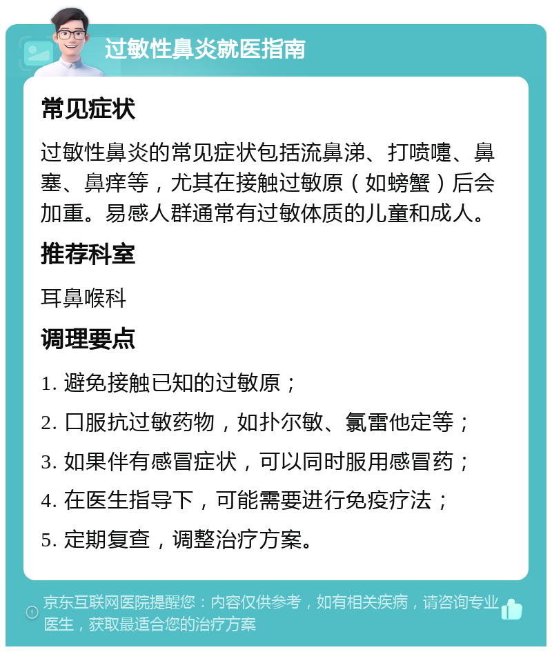 过敏性鼻炎就医指南 常见症状 过敏性鼻炎的常见症状包括流鼻涕、打喷嚏、鼻塞、鼻痒等，尤其在接触过敏原（如螃蟹）后会加重。易感人群通常有过敏体质的儿童和成人。 推荐科室 耳鼻喉科 调理要点 1. 避免接触已知的过敏原； 2. 口服抗过敏药物，如扑尔敏、氯雷他定等； 3. 如果伴有感冒症状，可以同时服用感冒药； 4. 在医生指导下，可能需要进行免疫疗法； 5. 定期复查，调整治疗方案。