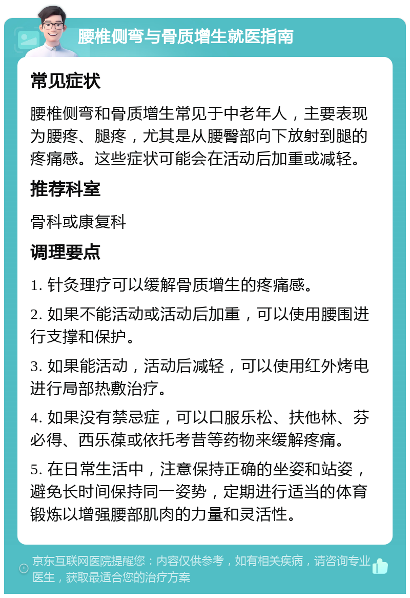 腰椎侧弯与骨质增生就医指南 常见症状 腰椎侧弯和骨质增生常见于中老年人，主要表现为腰疼、腿疼，尤其是从腰臀部向下放射到腿的疼痛感。这些症状可能会在活动后加重或减轻。 推荐科室 骨科或康复科 调理要点 1. 针灸理疗可以缓解骨质增生的疼痛感。 2. 如果不能活动或活动后加重，可以使用腰围进行支撑和保护。 3. 如果能活动，活动后减轻，可以使用红外烤电进行局部热敷治疗。 4. 如果没有禁忌症，可以口服乐松、扶他林、芬必得、西乐葆或依托考昔等药物来缓解疼痛。 5. 在日常生活中，注意保持正确的坐姿和站姿，避免长时间保持同一姿势，定期进行适当的体育锻炼以增强腰部肌肉的力量和灵活性。