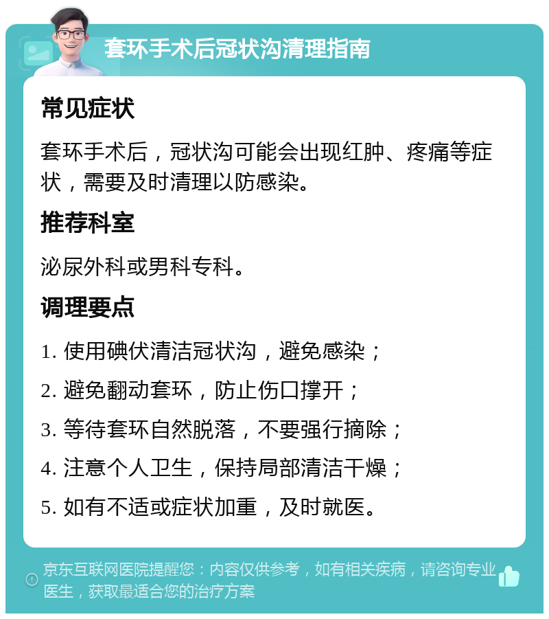 套环手术后冠状沟清理指南 常见症状 套环手术后，冠状沟可能会出现红肿、疼痛等症状，需要及时清理以防感染。 推荐科室 泌尿外科或男科专科。 调理要点 1. 使用碘伏清洁冠状沟，避免感染； 2. 避免翻动套环，防止伤口撑开； 3. 等待套环自然脱落，不要强行摘除； 4. 注意个人卫生，保持局部清洁干燥； 5. 如有不适或症状加重，及时就医。