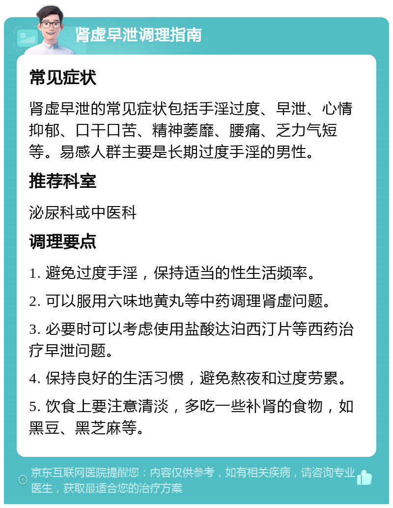 肾虚早泄调理指南 常见症状 肾虚早泄的常见症状包括手淫过度、早泄、心情抑郁、口干口苦、精神萎靡、腰痛、乏力气短等。易感人群主要是长期过度手淫的男性。 推荐科室 泌尿科或中医科 调理要点 1. 避免过度手淫，保持适当的性生活频率。 2. 可以服用六味地黄丸等中药调理肾虚问题。 3. 必要时可以考虑使用盐酸达泊西汀片等西药治疗早泄问题。 4. 保持良好的生活习惯，避免熬夜和过度劳累。 5. 饮食上要注意清淡，多吃一些补肾的食物，如黑豆、黑芝麻等。