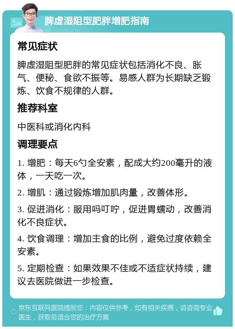 脾虚湿阻型肥胖增肥指南 常见症状 脾虚湿阻型肥胖的常见症状包括消化不良、胀气、便秘、食欲不振等。易感人群为长期缺乏锻炼、饮食不规律的人群。 推荐科室 中医科或消化内科 调理要点 1. 增肥：每天6勺全安素，配成大约200毫升的液体，一天吃一次。 2. 增肌：通过锻炼增加肌肉量，改善体形。 3. 促进消化：服用吗叮咛，促进胃蠕动，改善消化不良症状。 4. 饮食调理：增加主食的比例，避免过度依赖全安素。 5. 定期检查：如果效果不佳或不适症状持续，建议去医院做进一步检查。