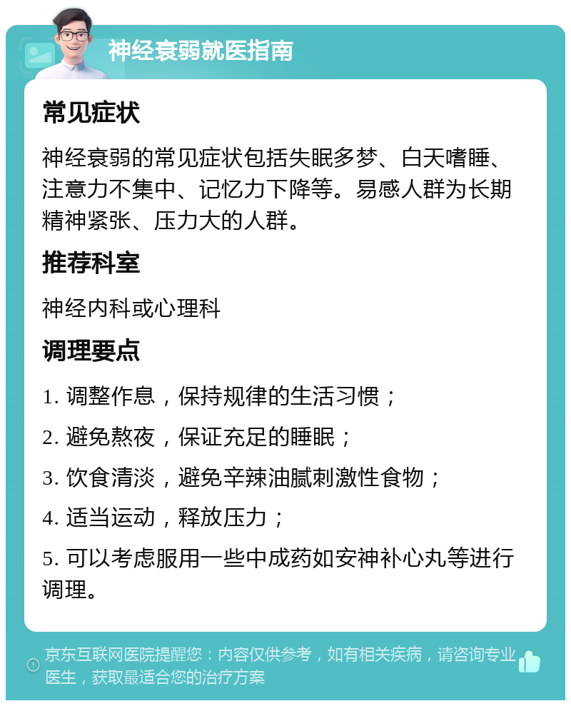 神经衰弱就医指南 常见症状 神经衰弱的常见症状包括失眠多梦、白天嗜睡、注意力不集中、记忆力下降等。易感人群为长期精神紧张、压力大的人群。 推荐科室 神经内科或心理科 调理要点 1. 调整作息，保持规律的生活习惯； 2. 避免熬夜，保证充足的睡眠； 3. 饮食清淡，避免辛辣油腻刺激性食物； 4. 适当运动，释放压力； 5. 可以考虑服用一些中成药如安神补心丸等进行调理。