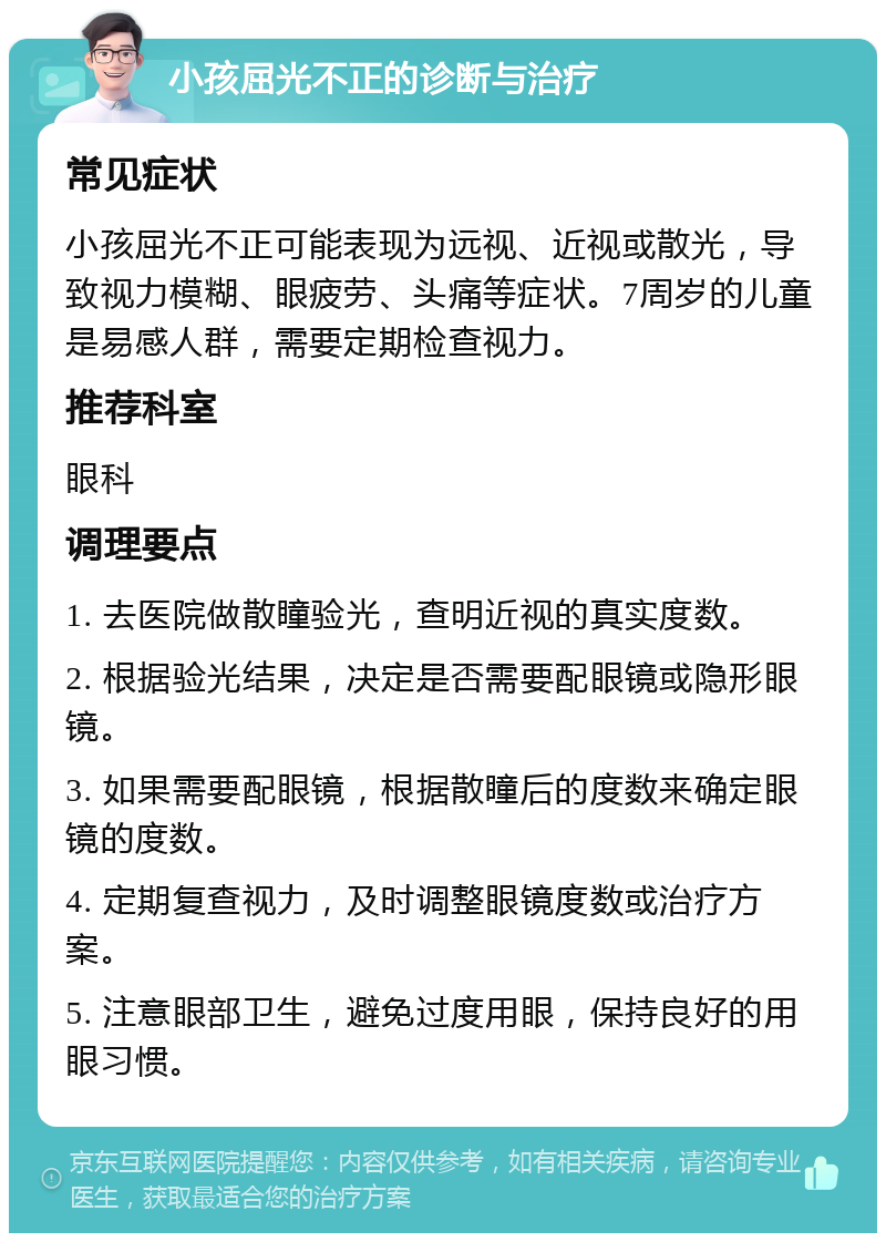 小孩屈光不正的诊断与治疗 常见症状 小孩屈光不正可能表现为远视、近视或散光，导致视力模糊、眼疲劳、头痛等症状。7周岁的儿童是易感人群，需要定期检查视力。 推荐科室 眼科 调理要点 1. 去医院做散瞳验光，查明近视的真实度数。 2. 根据验光结果，决定是否需要配眼镜或隐形眼镜。 3. 如果需要配眼镜，根据散瞳后的度数来确定眼镜的度数。 4. 定期复查视力，及时调整眼镜度数或治疗方案。 5. 注意眼部卫生，避免过度用眼，保持良好的用眼习惯。