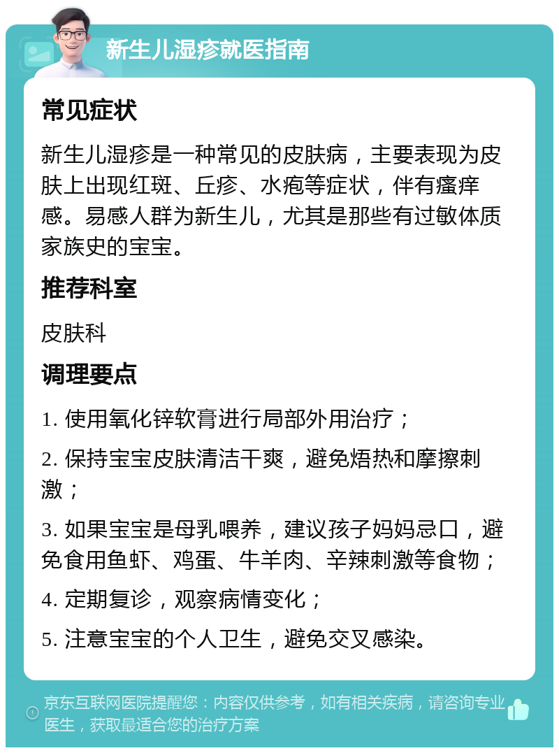 新生儿湿疹就医指南 常见症状 新生儿湿疹是一种常见的皮肤病，主要表现为皮肤上出现红斑、丘疹、水疱等症状，伴有瘙痒感。易感人群为新生儿，尤其是那些有过敏体质家族史的宝宝。 推荐科室 皮肤科 调理要点 1. 使用氧化锌软膏进行局部外用治疗； 2. 保持宝宝皮肤清洁干爽，避免焐热和摩擦刺激； 3. 如果宝宝是母乳喂养，建议孩子妈妈忌口，避免食用鱼虾、鸡蛋、牛羊肉、辛辣刺激等食物； 4. 定期复诊，观察病情变化； 5. 注意宝宝的个人卫生，避免交叉感染。