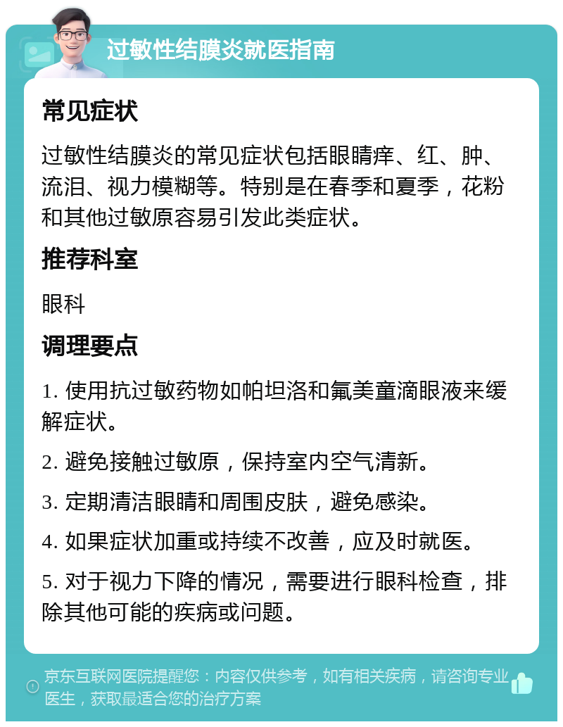 过敏性结膜炎就医指南 常见症状 过敏性结膜炎的常见症状包括眼睛痒、红、肿、流泪、视力模糊等。特别是在春季和夏季，花粉和其他过敏原容易引发此类症状。 推荐科室 眼科 调理要点 1. 使用抗过敏药物如帕坦洛和氟美童滴眼液来缓解症状。 2. 避免接触过敏原，保持室内空气清新。 3. 定期清洁眼睛和周围皮肤，避免感染。 4. 如果症状加重或持续不改善，应及时就医。 5. 对于视力下降的情况，需要进行眼科检查，排除其他可能的疾病或问题。