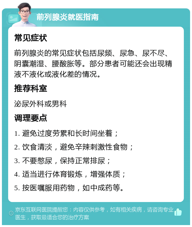 前列腺炎就医指南 常见症状 前列腺炎的常见症状包括尿频、尿急、尿不尽、阴囊潮湿、腰酸胀等。部分患者可能还会出现精液不液化或液化差的情况。 推荐科室 泌尿外科或男科 调理要点 1. 避免过度劳累和长时间坐着； 2. 饮食清淡，避免辛辣刺激性食物； 3. 不要憋尿，保持正常排尿； 4. 适当进行体育锻炼，增强体质； 5. 按医嘱服用药物，如中成药等。