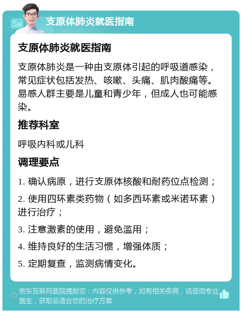 支原体肺炎就医指南 支原体肺炎就医指南 支原体肺炎是一种由支原体引起的呼吸道感染，常见症状包括发热、咳嗽、头痛、肌肉酸痛等。易感人群主要是儿童和青少年，但成人也可能感染。 推荐科室 呼吸内科或儿科 调理要点 1. 确认病原，进行支原体核酸和耐药位点检测； 2. 使用四环素类药物（如多西环素或米诺环素）进行治疗； 3. 注意激素的使用，避免滥用； 4. 维持良好的生活习惯，增强体质； 5. 定期复查，监测病情变化。