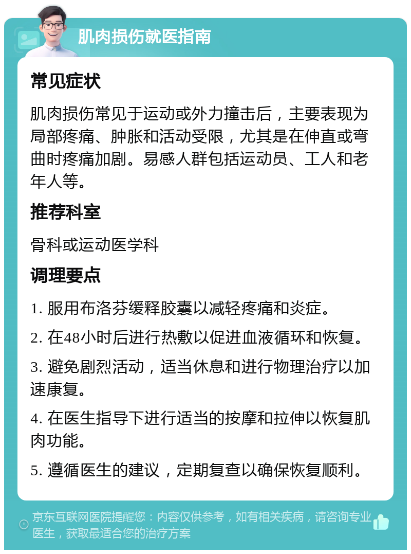 肌肉损伤就医指南 常见症状 肌肉损伤常见于运动或外力撞击后，主要表现为局部疼痛、肿胀和活动受限，尤其是在伸直或弯曲时疼痛加剧。易感人群包括运动员、工人和老年人等。 推荐科室 骨科或运动医学科 调理要点 1. 服用布洛芬缓释胶囊以减轻疼痛和炎症。 2. 在48小时后进行热敷以促进血液循环和恢复。 3. 避免剧烈活动，适当休息和进行物理治疗以加速康复。 4. 在医生指导下进行适当的按摩和拉伸以恢复肌肉功能。 5. 遵循医生的建议，定期复查以确保恢复顺利。