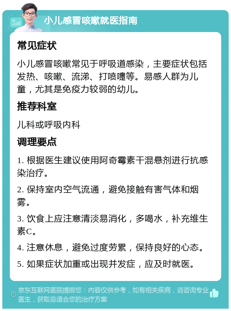 小儿感冒咳嗽就医指南 常见症状 小儿感冒咳嗽常见于呼吸道感染，主要症状包括发热、咳嗽、流涕、打喷嚏等。易感人群为儿童，尤其是免疫力较弱的幼儿。 推荐科室 儿科或呼吸内科 调理要点 1. 根据医生建议使用阿奇霉素干混悬剂进行抗感染治疗。 2. 保持室内空气流通，避免接触有害气体和烟雾。 3. 饮食上应注意清淡易消化，多喝水，补充维生素C。 4. 注意休息，避免过度劳累，保持良好的心态。 5. 如果症状加重或出现并发症，应及时就医。