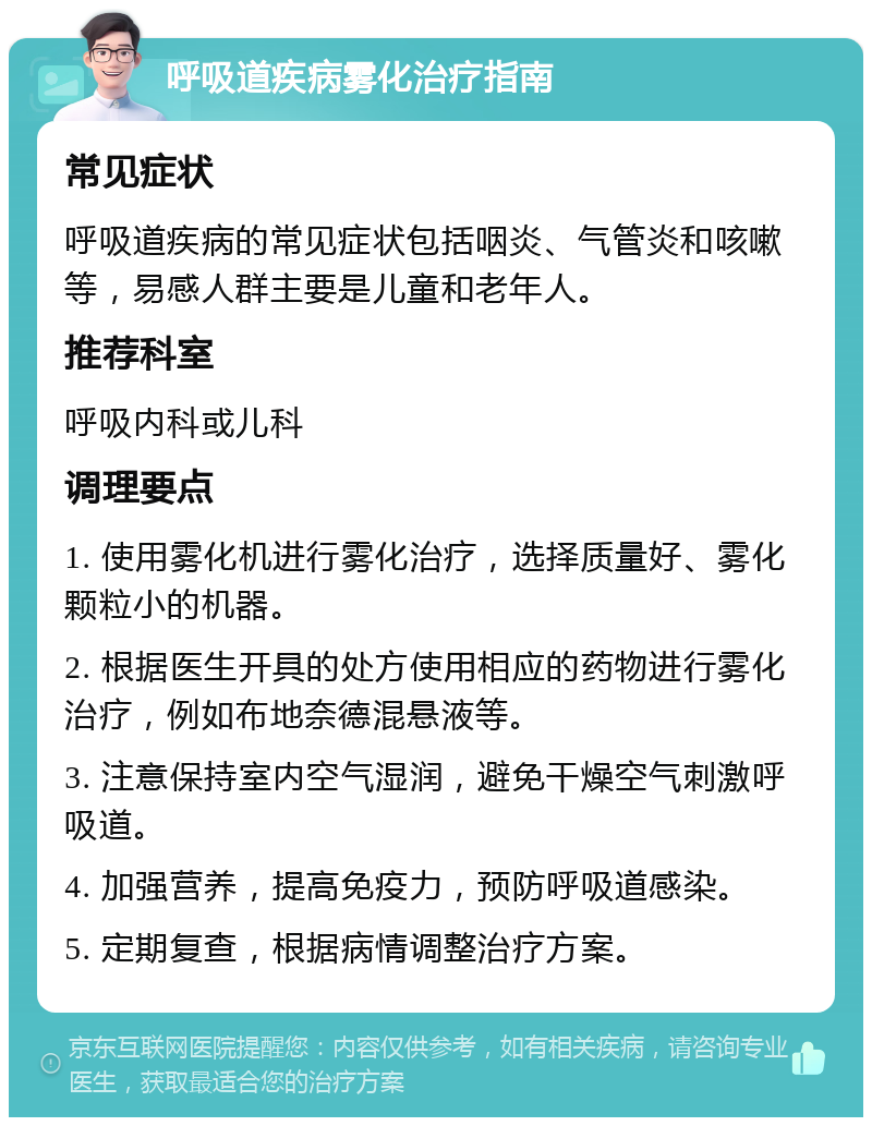 呼吸道疾病雾化治疗指南 常见症状 呼吸道疾病的常见症状包括咽炎、气管炎和咳嗽等，易感人群主要是儿童和老年人。 推荐科室 呼吸内科或儿科 调理要点 1. 使用雾化机进行雾化治疗，选择质量好、雾化颗粒小的机器。 2. 根据医生开具的处方使用相应的药物进行雾化治疗，例如布地奈德混悬液等。 3. 注意保持室内空气湿润，避免干燥空气刺激呼吸道。 4. 加强营养，提高免疫力，预防呼吸道感染。 5. 定期复查，根据病情调整治疗方案。