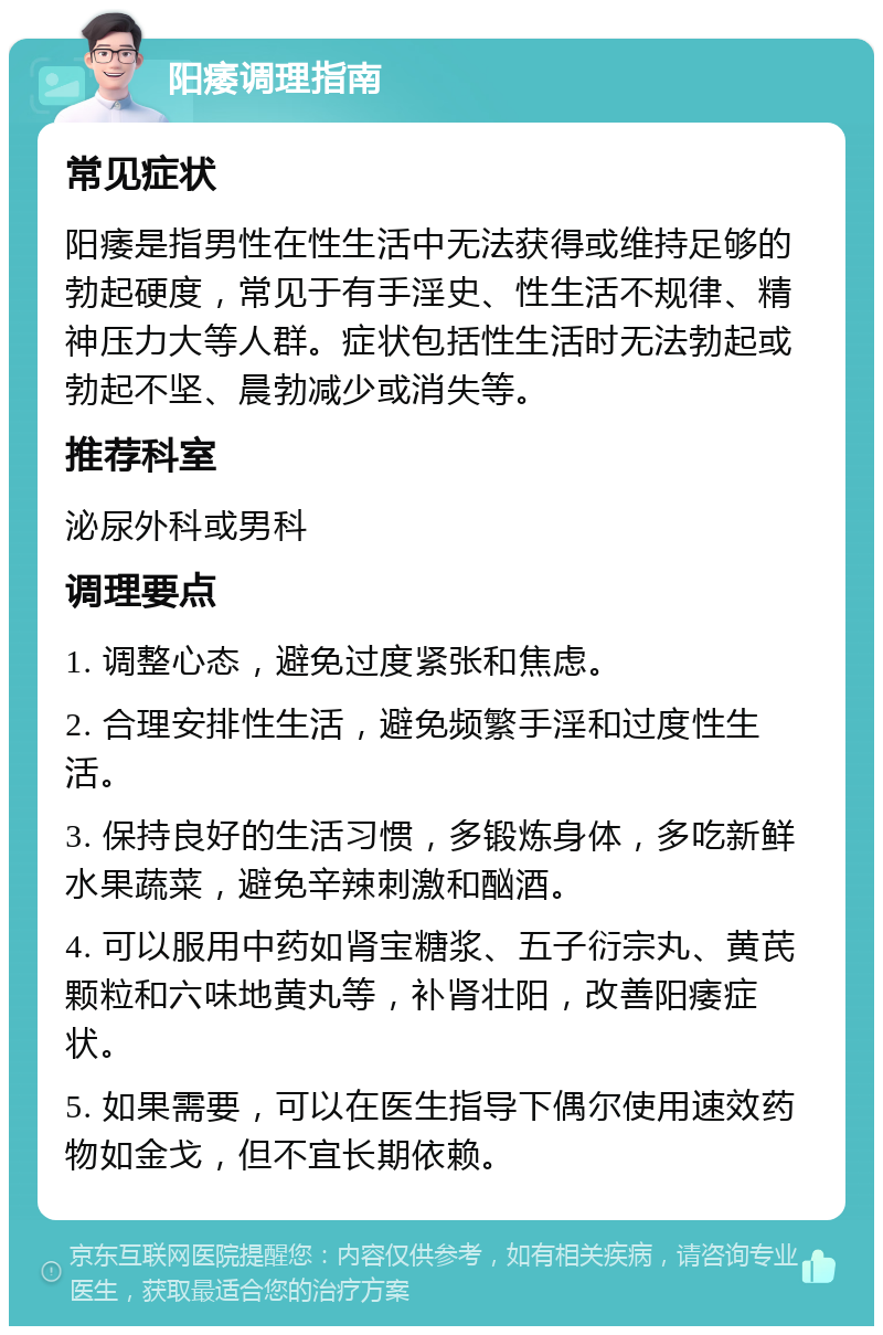 阳痿调理指南 常见症状 阳痿是指男性在性生活中无法获得或维持足够的勃起硬度，常见于有手淫史、性生活不规律、精神压力大等人群。症状包括性生活时无法勃起或勃起不坚、晨勃减少或消失等。 推荐科室 泌尿外科或男科 调理要点 1. 调整心态，避免过度紧张和焦虑。 2. 合理安排性生活，避免频繁手淫和过度性生活。 3. 保持良好的生活习惯，多锻炼身体，多吃新鲜水果蔬菜，避免辛辣刺激和酗酒。 4. 可以服用中药如肾宝糖浆、五子衍宗丸、黄芪颗粒和六味地黄丸等，补肾壮阳，改善阳痿症状。 5. 如果需要，可以在医生指导下偶尔使用速效药物如金戈，但不宜长期依赖。