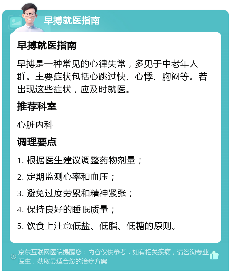 早搏就医指南 早搏就医指南 早搏是一种常见的心律失常，多见于中老年人群。主要症状包括心跳过快、心悸、胸闷等。若出现这些症状，应及时就医。 推荐科室 心脏内科 调理要点 1. 根据医生建议调整药物剂量； 2. 定期监测心率和血压； 3. 避免过度劳累和精神紧张； 4. 保持良好的睡眠质量； 5. 饮食上注意低盐、低脂、低糖的原则。