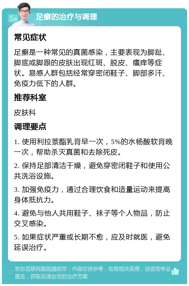 足癣的治疗与调理 常见症状 足癣是一种常见的真菌感染，主要表现为脚趾、脚底或脚跟的皮肤出现红斑、脱皮、瘙痒等症状。易感人群包括经常穿密闭鞋子、脚部多汗、免疫力低下的人群。 推荐科室 皮肤科 调理要点 1. 使用利拉萘酯乳膏早一次，5%的水杨酸软膏晚一次，帮助杀灭真菌和去除死皮。 2. 保持足部清洁干燥，避免穿密闭鞋子和使用公共洗浴设施。 3. 加强免疫力，通过合理饮食和适量运动来提高身体抵抗力。 4. 避免与他人共用鞋子、袜子等个人物品，防止交叉感染。 5. 如果症状严重或长期不愈，应及时就医，避免延误治疗。