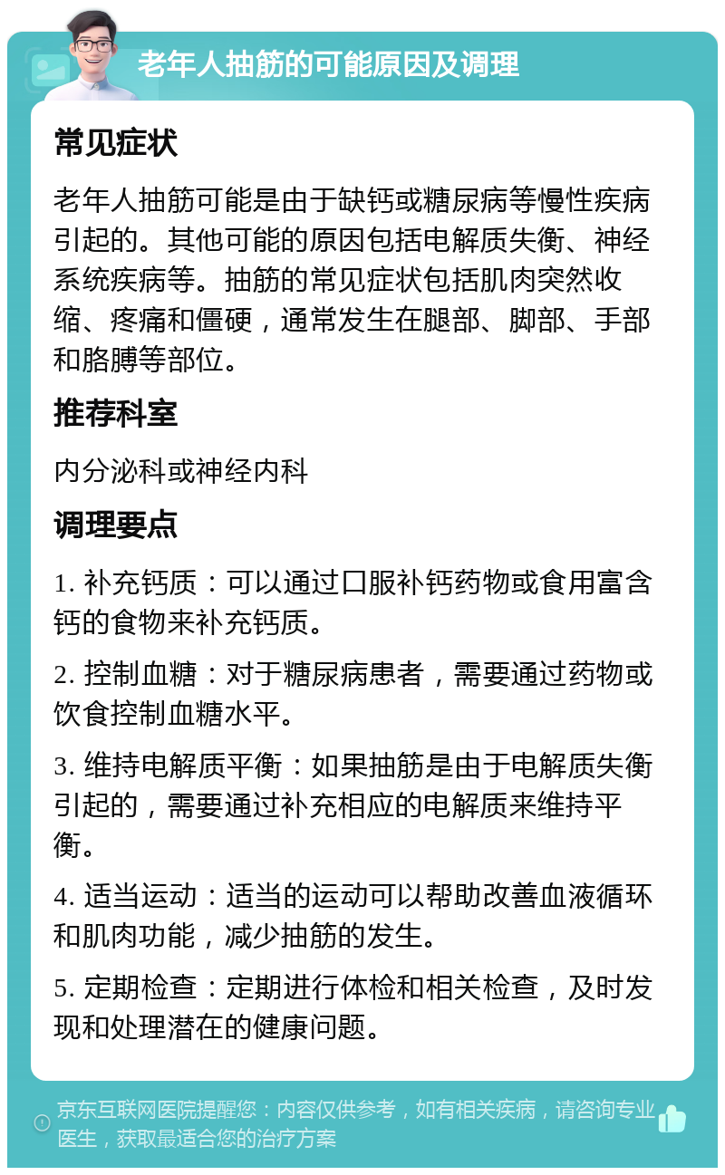 老年人抽筋的可能原因及调理 常见症状 老年人抽筋可能是由于缺钙或糖尿病等慢性疾病引起的。其他可能的原因包括电解质失衡、神经系统疾病等。抽筋的常见症状包括肌肉突然收缩、疼痛和僵硬，通常发生在腿部、脚部、手部和胳膊等部位。 推荐科室 内分泌科或神经内科 调理要点 1. 补充钙质：可以通过口服补钙药物或食用富含钙的食物来补充钙质。 2. 控制血糖：对于糖尿病患者，需要通过药物或饮食控制血糖水平。 3. 维持电解质平衡：如果抽筋是由于电解质失衡引起的，需要通过补充相应的电解质来维持平衡。 4. 适当运动：适当的运动可以帮助改善血液循环和肌肉功能，减少抽筋的发生。 5. 定期检查：定期进行体检和相关检查，及时发现和处理潜在的健康问题。