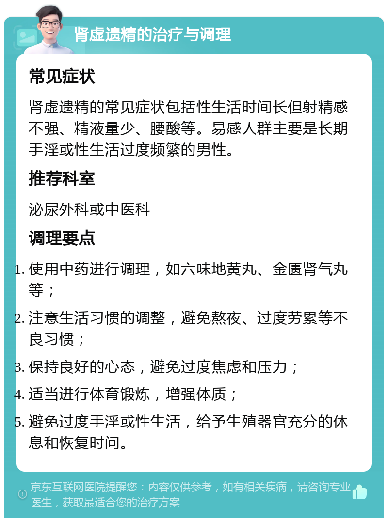 肾虚遗精的治疗与调理 常见症状 肾虚遗精的常见症状包括性生活时间长但射精感不强、精液量少、腰酸等。易感人群主要是长期手淫或性生活过度频繁的男性。 推荐科室 泌尿外科或中医科 调理要点 使用中药进行调理，如六味地黄丸、金匮肾气丸等； 注意生活习惯的调整，避免熬夜、过度劳累等不良习惯； 保持良好的心态，避免过度焦虑和压力； 适当进行体育锻炼，增强体质； 避免过度手淫或性生活，给予生殖器官充分的休息和恢复时间。