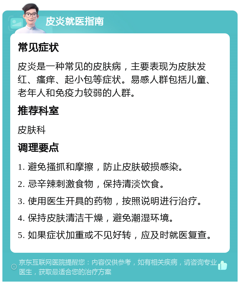 皮炎就医指南 常见症状 皮炎是一种常见的皮肤病，主要表现为皮肤发红、瘙痒、起小包等症状。易感人群包括儿童、老年人和免疫力较弱的人群。 推荐科室 皮肤科 调理要点 1. 避免搔抓和摩擦，防止皮肤破损感染。 2. 忌辛辣刺激食物，保持清淡饮食。 3. 使用医生开具的药物，按照说明进行治疗。 4. 保持皮肤清洁干燥，避免潮湿环境。 5. 如果症状加重或不见好转，应及时就医复查。