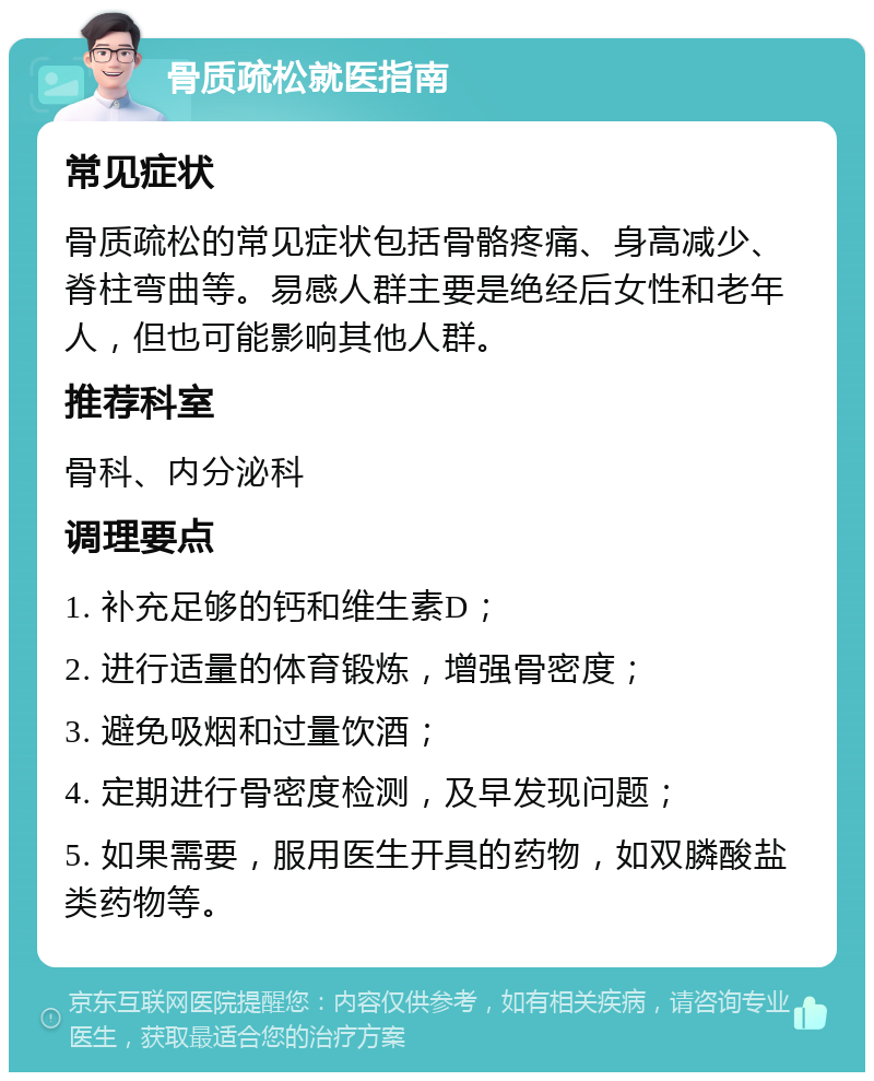 骨质疏松就医指南 常见症状 骨质疏松的常见症状包括骨骼疼痛、身高减少、脊柱弯曲等。易感人群主要是绝经后女性和老年人，但也可能影响其他人群。 推荐科室 骨科、内分泌科 调理要点 1. 补充足够的钙和维生素D； 2. 进行适量的体育锻炼，增强骨密度； 3. 避免吸烟和过量饮酒； 4. 定期进行骨密度检测，及早发现问题； 5. 如果需要，服用医生开具的药物，如双膦酸盐类药物等。