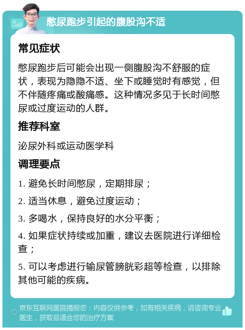 憋尿跑步引起的腹股沟不适 常见症状 憋尿跑步后可能会出现一侧腹股沟不舒服的症状，表现为隐隐不适、坐下或睡觉时有感觉，但不伴随疼痛或酸痛感。这种情况多见于长时间憋尿或过度运动的人群。 推荐科室 泌尿外科或运动医学科 调理要点 1. 避免长时间憋尿，定期排尿； 2. 适当休息，避免过度运动； 3. 多喝水，保持良好的水分平衡； 4. 如果症状持续或加重，建议去医院进行详细检查； 5. 可以考虑进行输尿管膀胱彩超等检查，以排除其他可能的疾病。