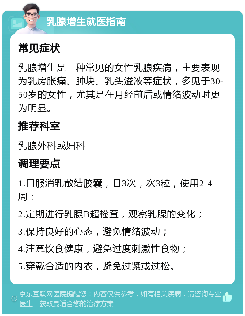 乳腺增生就医指南 常见症状 乳腺增生是一种常见的女性乳腺疾病，主要表现为乳房胀痛、肿块、乳头溢液等症状，多见于30-50岁的女性，尤其是在月经前后或情绪波动时更为明显。 推荐科室 乳腺外科或妇科 调理要点 1.口服消乳散结胶囊，日3次，次3粒，使用2-4周； 2.定期进行乳腺B超检查，观察乳腺的变化； 3.保持良好的心态，避免情绪波动； 4.注意饮食健康，避免过度刺激性食物； 5.穿戴合适的内衣，避免过紧或过松。