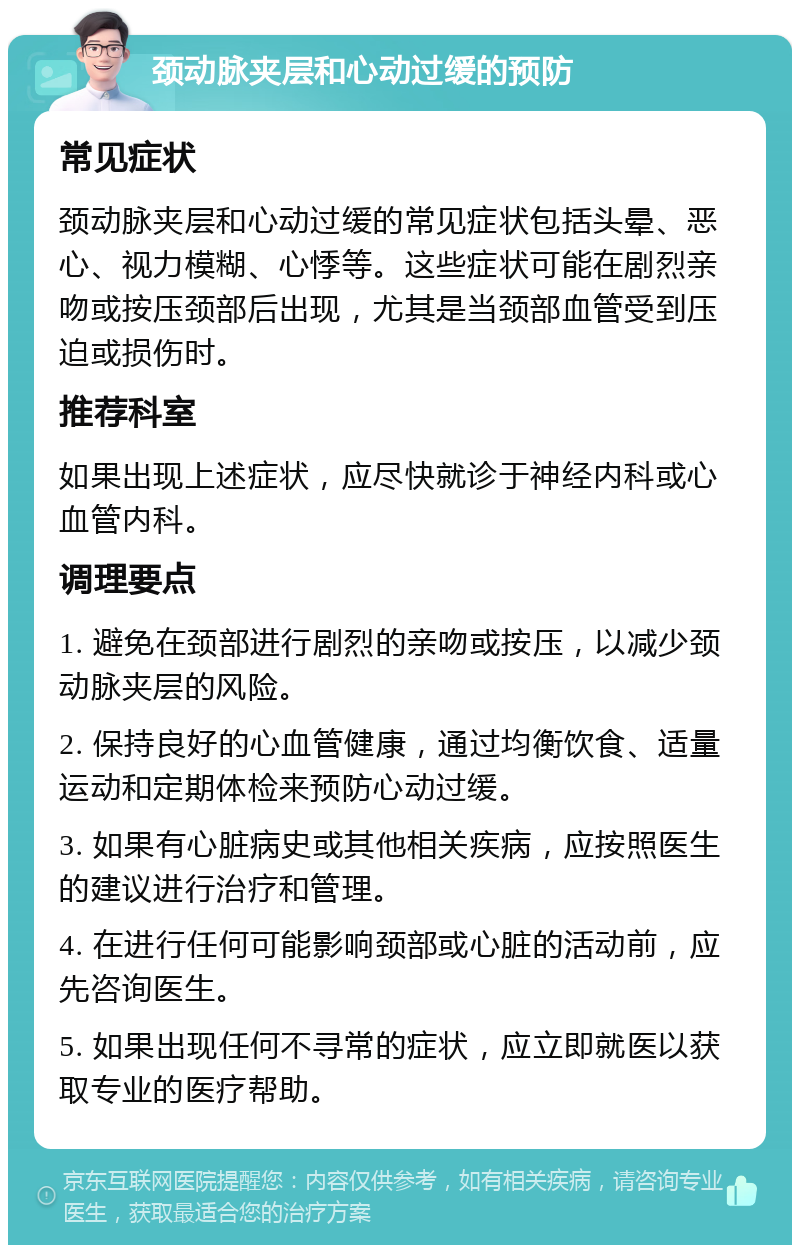 颈动脉夹层和心动过缓的预防 常见症状 颈动脉夹层和心动过缓的常见症状包括头晕、恶心、视力模糊、心悸等。这些症状可能在剧烈亲吻或按压颈部后出现，尤其是当颈部血管受到压迫或损伤时。 推荐科室 如果出现上述症状，应尽快就诊于神经内科或心血管内科。 调理要点 1. 避免在颈部进行剧烈的亲吻或按压，以减少颈动脉夹层的风险。 2. 保持良好的心血管健康，通过均衡饮食、适量运动和定期体检来预防心动过缓。 3. 如果有心脏病史或其他相关疾病，应按照医生的建议进行治疗和管理。 4. 在进行任何可能影响颈部或心脏的活动前，应先咨询医生。 5. 如果出现任何不寻常的症状，应立即就医以获取专业的医疗帮助。