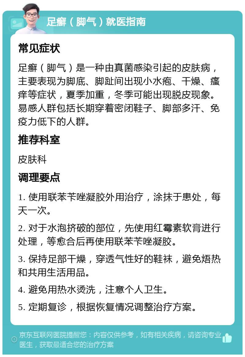 足癣（脚气）就医指南 常见症状 足癣（脚气）是一种由真菌感染引起的皮肤病，主要表现为脚底、脚趾间出现小水疱、干燥、瘙痒等症状，夏季加重，冬季可能出现脱皮现象。易感人群包括长期穿着密闭鞋子、脚部多汗、免疫力低下的人群。 推荐科室 皮肤科 调理要点 1. 使用联苯苄唑凝胶外用治疗，涂抹于患处，每天一次。 2. 对于水泡挤破的部位，先使用红霉素软膏进行处理，等愈合后再使用联苯苄唑凝胶。 3. 保持足部干燥，穿透气性好的鞋袜，避免焐热和共用生活用品。 4. 避免用热水烫洗，注意个人卫生。 5. 定期复诊，根据恢复情况调整治疗方案。