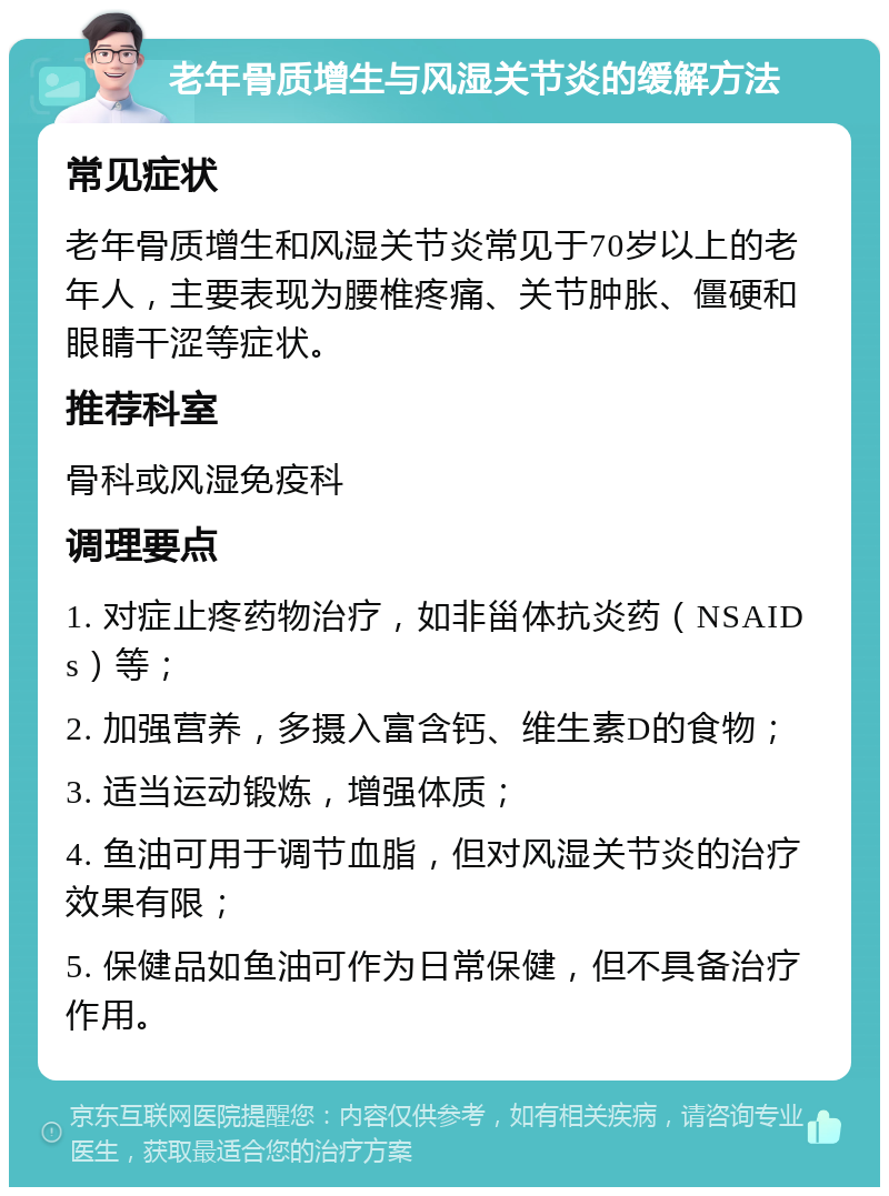 老年骨质增生与风湿关节炎的缓解方法 常见症状 老年骨质增生和风湿关节炎常见于70岁以上的老年人，主要表现为腰椎疼痛、关节肿胀、僵硬和眼睛干涩等症状。 推荐科室 骨科或风湿免疫科 调理要点 1. 对症止疼药物治疗，如非甾体抗炎药（NSAIDs）等； 2. 加强营养，多摄入富含钙、维生素D的食物； 3. 适当运动锻炼，增强体质； 4. 鱼油可用于调节血脂，但对风湿关节炎的治疗效果有限； 5. 保健品如鱼油可作为日常保健，但不具备治疗作用。