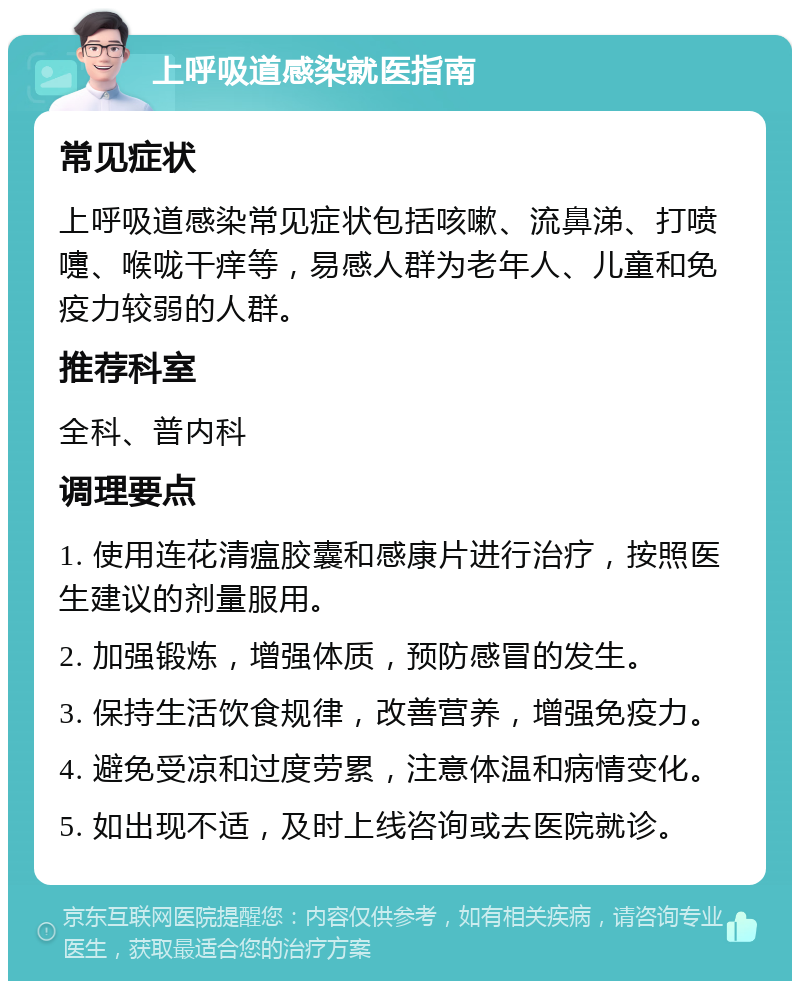 上呼吸道感染就医指南 常见症状 上呼吸道感染常见症状包括咳嗽、流鼻涕、打喷嚏、喉咙干痒等，易感人群为老年人、儿童和免疫力较弱的人群。 推荐科室 全科、普内科 调理要点 1. 使用连花清瘟胶囊和感康片进行治疗，按照医生建议的剂量服用。 2. 加强锻炼，增强体质，预防感冒的发生。 3. 保持生活饮食规律，改善营养，增强免疫力。 4. 避免受凉和过度劳累，注意体温和病情变化。 5. 如出现不适，及时上线咨询或去医院就诊。