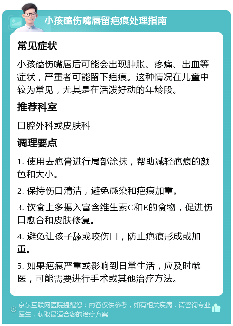 小孩磕伤嘴唇留疤痕处理指南 常见症状 小孩磕伤嘴唇后可能会出现肿胀、疼痛、出血等症状，严重者可能留下疤痕。这种情况在儿童中较为常见，尤其是在活泼好动的年龄段。 推荐科室 口腔外科或皮肤科 调理要点 1. 使用去疤膏进行局部涂抹，帮助减轻疤痕的颜色和大小。 2. 保持伤口清洁，避免感染和疤痕加重。 3. 饮食上多摄入富含维生素C和E的食物，促进伤口愈合和皮肤修复。 4. 避免让孩子舔或咬伤口，防止疤痕形成或加重。 5. 如果疤痕严重或影响到日常生活，应及时就医，可能需要进行手术或其他治疗方法。