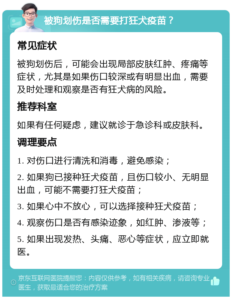 被狗划伤是否需要打狂犬疫苗？ 常见症状 被狗划伤后，可能会出现局部皮肤红肿、疼痛等症状，尤其是如果伤口较深或有明显出血，需要及时处理和观察是否有狂犬病的风险。 推荐科室 如果有任何疑虑，建议就诊于急诊科或皮肤科。 调理要点 1. 对伤口进行清洗和消毒，避免感染； 2. 如果狗已接种狂犬疫苗，且伤口较小、无明显出血，可能不需要打狂犬疫苗； 3. 如果心中不放心，可以选择接种狂犬疫苗； 4. 观察伤口是否有感染迹象，如红肿、渗液等； 5. 如果出现发热、头痛、恶心等症状，应立即就医。