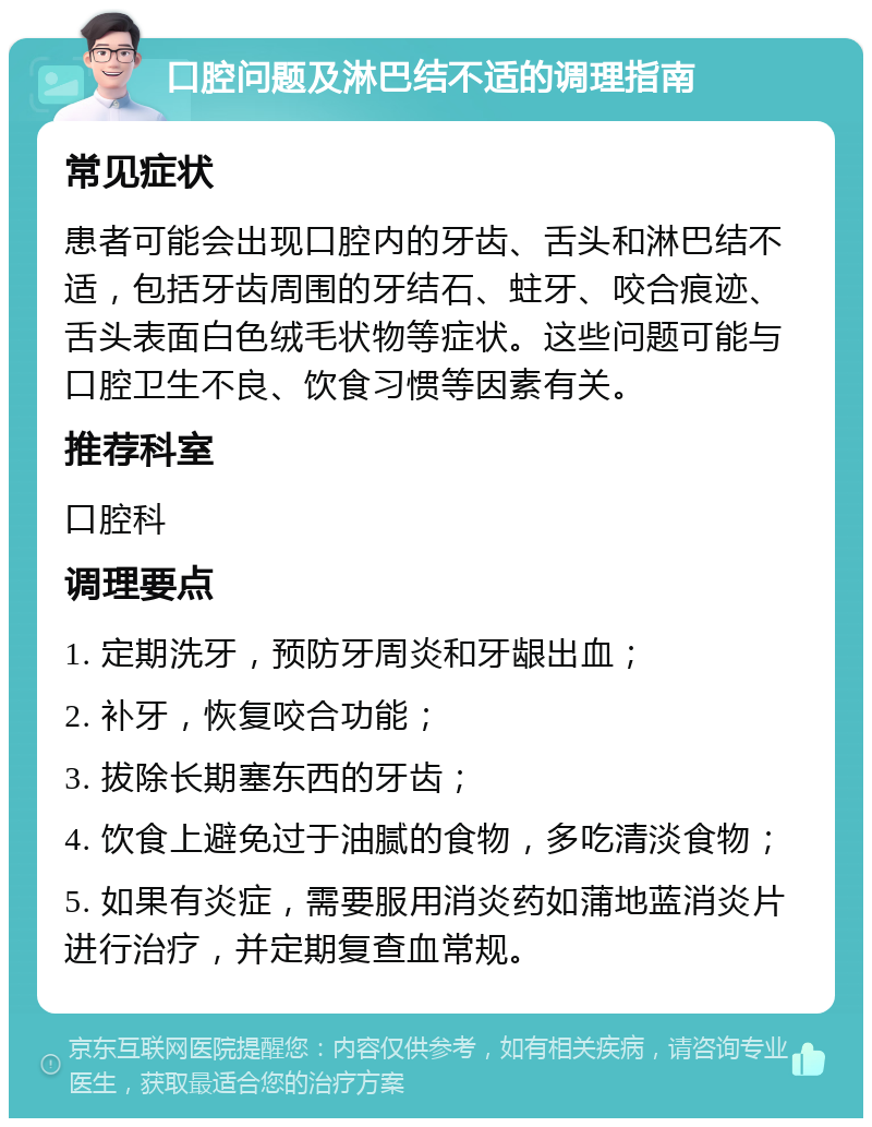 口腔问题及淋巴结不适的调理指南 常见症状 患者可能会出现口腔内的牙齿、舌头和淋巴结不适，包括牙齿周围的牙结石、蛀牙、咬合痕迹、舌头表面白色绒毛状物等症状。这些问题可能与口腔卫生不良、饮食习惯等因素有关。 推荐科室 口腔科 调理要点 1. 定期洗牙，预防牙周炎和牙龈出血； 2. 补牙，恢复咬合功能； 3. 拔除长期塞东西的牙齿； 4. 饮食上避免过于油腻的食物，多吃清淡食物； 5. 如果有炎症，需要服用消炎药如蒲地蓝消炎片进行治疗，并定期复查血常规。