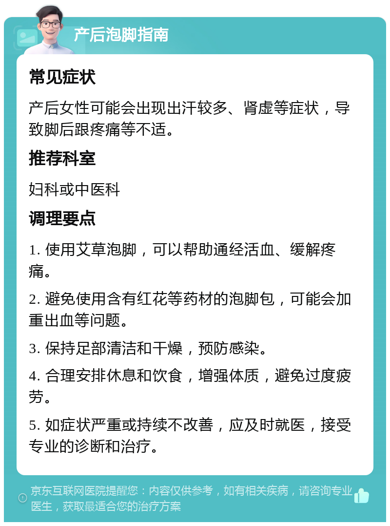 产后泡脚指南 常见症状 产后女性可能会出现出汗较多、肾虚等症状，导致脚后跟疼痛等不适。 推荐科室 妇科或中医科 调理要点 1. 使用艾草泡脚，可以帮助通经活血、缓解疼痛。 2. 避免使用含有红花等药材的泡脚包，可能会加重出血等问题。 3. 保持足部清洁和干燥，预防感染。 4. 合理安排休息和饮食，增强体质，避免过度疲劳。 5. 如症状严重或持续不改善，应及时就医，接受专业的诊断和治疗。